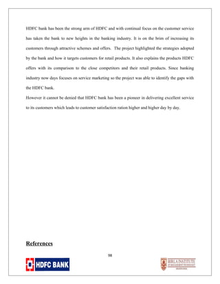 HDFC bank has been the strong arm of HDFC and with continual focus on the customer service
has taken the bank to new heights in the banking industry. It is on the brim of increasing its
customers through attractive schemes and offers. The project highlighted the strategies adopted
by the bank and how it targets customers for retail products. It also explains the products HDFC
offers with its comparison to the close competitors and their retail products. Since banking
industry now days focuses on service marketing so the project was able to identify the gaps with
the HDFC bank.
However it cannot be denied that HDFC bank has been a pioneer in delivering excellent service
to its customers which leads to customer satisfaction ration higher and higher day by day.

References
98

 