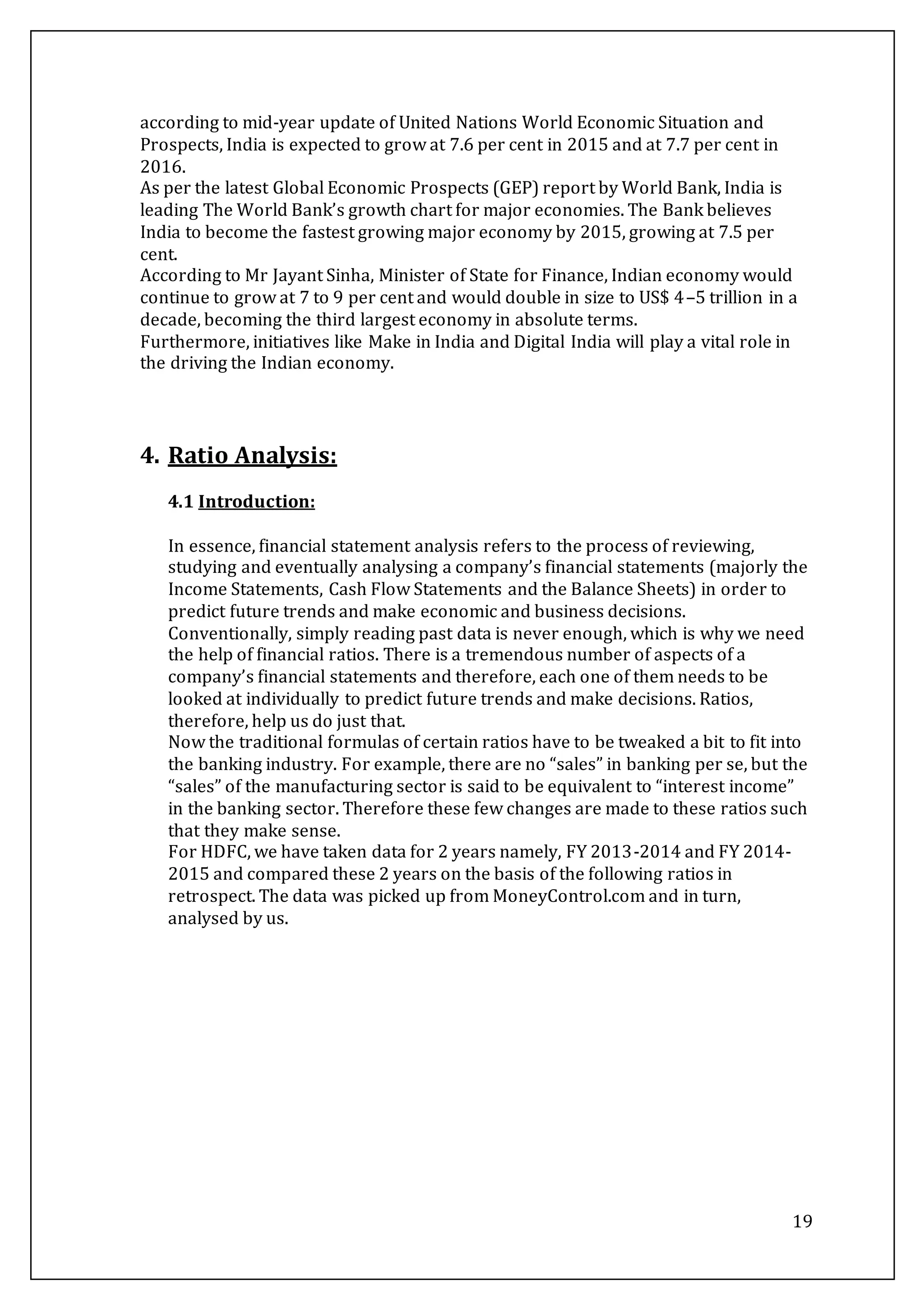 19
according to mid-year update of United Nations World Economic Situation and
Prospects, India is expected to grow at 7.6 per cent in 2015 and at 7.7 per cent in
2016.
As per the latest Global Economic Prospects (GEP) report by World Bank, India is
leading The World Bank’s growth chart for major economies. The Bank believes
India to become the fastest growing major economy by 2015, growing at 7.5 per
cent.
According to Mr Jayant Sinha, Minister of State for Finance, Indian economy would
continue to grow at 7 to 9 per cent and would double in size to US$ 4–5 trillion in a
decade, becoming the third largest economy in absolute terms.
Furthermore, initiatives like Make in India and Digital India will play a vital role in
the driving the Indian economy.
4. Ratio Analysis:
4.1 Introduction:
In essence, financial statement analysis refers to the process of reviewing,
studying and eventually analysing a company’s financial statements (majorly the
Income Statements, Cash Flow Statements and the Balance Sheets) in order to
predict future trends and make economic and business decisions.
Conventionally, simply reading past data is never enough, which is why we need
the help of financial ratios. There is a tremendous number of aspects of a
company’s financial statements and therefore, each one of them needs to be
looked at individually to predict future trends and make decisions. Ratios,
therefore, help us do just that.
Now the traditional formulas of certain ratios have to be tweaked a bit to fit into
the banking industry. For example, there are no “sales” in banking per se, but the
“sales” of the manufacturing sector is said to be equivalent to “interest income”
in the banking sector. Therefore these few changes are made to these ratios such
that they make sense.
For HDFC, we have taken data for 2 years namely, FY 2013-2014 and FY 2014-
2015 and compared these 2 years on the basis of the following ratios in
retrospect. The data was picked up from MoneyControl.com and in turn,
analysed by us.
 