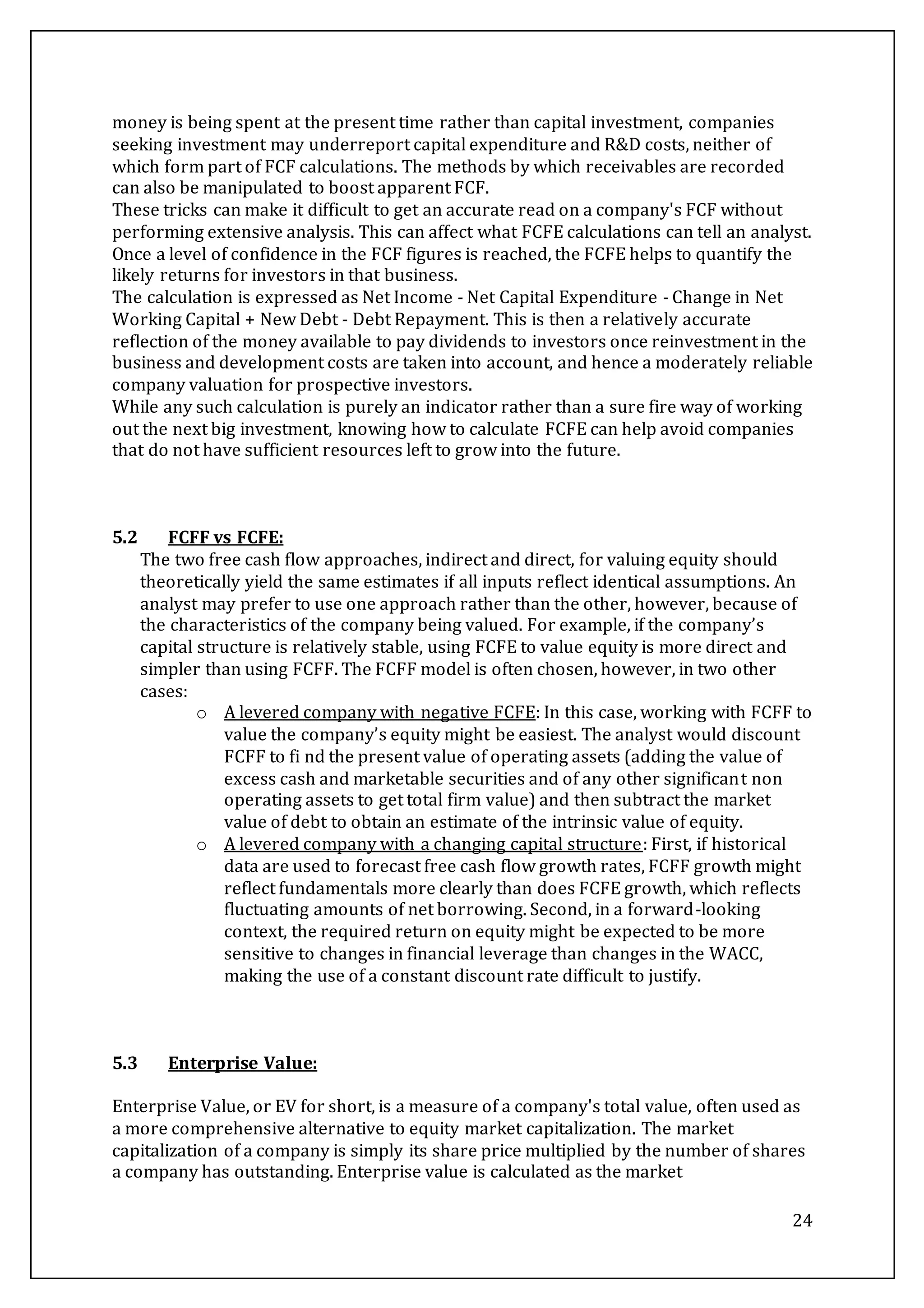 24
money is being spent at the present time rather than capital investment, companies
seeking investment may underreport capital expenditure and R&D costs, neither of
which form part of FCF calculations. The methods by which receivables are recorded
can also be manipulated to boost apparent FCF.
These tricks can make it difficult to get an accurate read on a company's FCF without
performing extensive analysis. This can affect what FCFE calculations can tell an analyst.
Once a level of confidence in the FCF figures is reached, the FCFE helps to quantify the
likely returns for investors in that business.
The calculation is expressed as Net Income - Net Capital Expenditure - Change in Net
Working Capital + New Debt - Debt Repayment. This is then a relatively accurate
reflection of the money available to pay dividends to investors once reinvestment in the
business and development costs are taken into account, and hence a moderately reliable
company valuation for prospective investors.
While any such calculation is purely an indicator rather than a sure fire way of working
out the next big investment, knowing how to calculate FCFE can help avoid companies
that do not have sufficient resources left to grow into the future.
5.2 FCFF vs FCFE:
The two free cash flow approaches, indirect and direct, for valuing equity should
theoretically yield the same estimates if all inputs reflect identical assumptions. An
analyst may prefer to use one approach rather than the other, however, because of
the characteristics of the company being valued. For example, if the company’s
capital structure is relatively stable, using FCFE to value equity is more direct and
simpler than using FCFF. The FCFF model is often chosen, however, in two other
cases:
o A levered company with negative FCFE: In this case, working with FCFF to
value the company’s equity might be easiest. The analyst would discount
FCFF to fi nd the present value of operating assets (adding the value of
excess cash and marketable securities and of any other significant non
operating assets to get total firm value) and then subtract the market
value of debt to obtain an estimate of the intrinsic value of equity.
o A levered company with a changing capital structure: First, if historical
data are used to forecast free cash flow growth rates, FCFF growth might
reflect fundamentals more clearly than does FCFE growth, which reflects
fluctuating amounts of net borrowing. Second, in a forward-looking
context, the required return on equity might be expected to be more
sensitive to changes in financial leverage than changes in the WACC,
making the use of a constant discount rate difficult to justify.
5.3 Enterprise Value:
Enterprise Value, or EV for short, is a measure of a company's total value, often used as
a more comprehensive alternative to equity market capitalization. The market
capitalization of a company is simply its share price multiplied by the number of shares
a company has outstanding. Enterprise value is calculated as the market
 