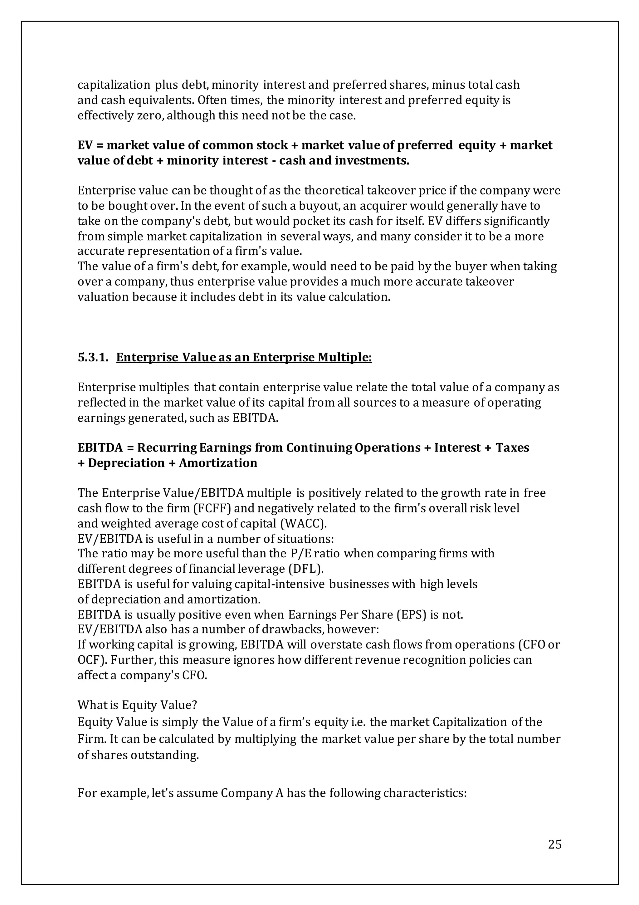 25
capitalization plus debt, minority interest and preferred shares, minus total cash
and cash equivalents. Often times, the minority interest and preferred equity is
effectively zero, although this need not be the case.
EV = market value of common stock + market value of preferred equity + market
value of debt + minority interest - cash and investments.
Enterprise value can be thought of as the theoretical takeover price if the company were
to be bought over. In the event of such a buyout, an acquirer would generally have to
take on the company's debt, but would pocket its cash for itself. EV differs significantly
from simple market capitalization in several ways, and many consider it to be a more
accurate representation of a firm's value.
The value of a firm's debt, for example, would need to be paid by the buyer when taking
over a company, thus enterprise value provides a much more accurate takeover
valuation because it includes debt in its value calculation.
5.3.1. Enterprise Value as an Enterprise Multiple:
Enterprise multiples that contain enterprise value relate the total value of a company as
reflected in the market value of its capital from all sources to a measure of operating
earnings generated, such as EBITDA.
EBITDA = Recurring Earnings from Continuing Operations + Interest + Taxes
+ Depreciation + Amortization
The Enterprise Value/EBITDA multiple is positively related to the growth rate in free
cash flow to the firm (FCFF) and negatively related to the firm's overall risk level
and weighted average cost of capital (WACC).
EV/EBITDA is useful in a number of situations:
The ratio may be more useful than the P/E ratio when comparing firms with
different degrees of financial leverage (DFL).
EBITDA is useful for valuing capital-intensive businesses with high levels
of depreciation and amortization.
EBITDA is usually positive even when Earnings Per Share (EPS) is not.
EV/EBITDA also has a number of drawbacks, however:
If working capital is growing, EBITDA will overstate cash flows from operations (CFO or
OCF). Further, this measure ignores how different revenue recognition policies can
affect a company's CFO.
What is Equity Value?
Equity Value is simply the Value of a firm’s equity i.e. the market Capitalization of the
Firm. It can be calculated by multiplying the market value per share by the total number
of shares outstanding.
For example, let’s assume Company A has the following characteristics:
 