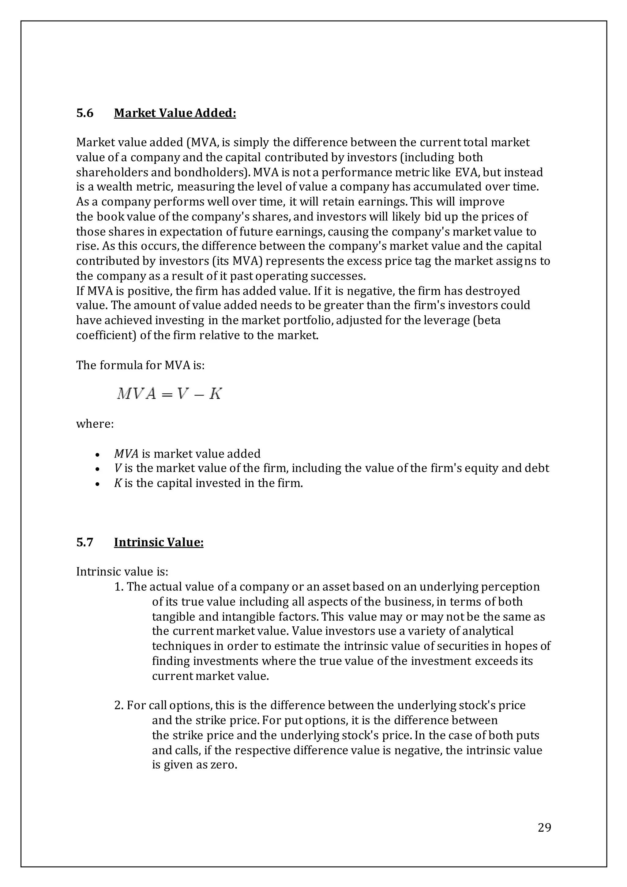 29
5.6 Market Value Added:
Market value added (MVA, is simply the difference between the current total market
value of a company and the capital contributed by investors (including both
shareholders and bondholders). MVA is not a performance metric like EVA, but instead
is a wealth metric, measuring the level of value a company has accumulated over time.
As a company performs well over time, it will retain earnings. This will improve
the book value of the company's shares, and investors will likely bid up the prices of
those shares in expectation of future earnings, causing the company's market value to
rise. As this occurs, the difference between the company's market value and the capital
contributed by investors (its MVA) represents the excess price tag the market assigns to
the company as a result of it past operating successes.
If MVA is positive, the firm has added value. If it is negative, the firm has destroyed
value. The amount of value added needs to be greater than the firm's investors could
have achieved investing in the market portfolio, adjusted for the leverage (beta
coefficient) of the firm relative to the market.
The formula for MVA is:
where:
 MVA is market value added
 V is the market value of the firm, including the value of the firm's equity and debt
 K is the capital invested in the firm.
5.7 Intrinsic Value:
Intrinsic value is:
1. The actual value of a company or an asset based on an underlying perception
of its true value including all aspects of the business, in terms of both
tangible and intangible factors. This value may or may not be the same as
the current market value. Value investors use a variety of analytical
techniques in order to estimate the intrinsic value of securities in hopes of
finding investments where the true value of the investment exceeds its
current market value.
2. For call options, this is the difference between the underlying stock's price
and the strike price. For put options, it is the difference between
the strike price and the underlying stock's price. In the case of both puts
and calls, if the respective difference value is negative, the intrinsic value
is given as zero.
 