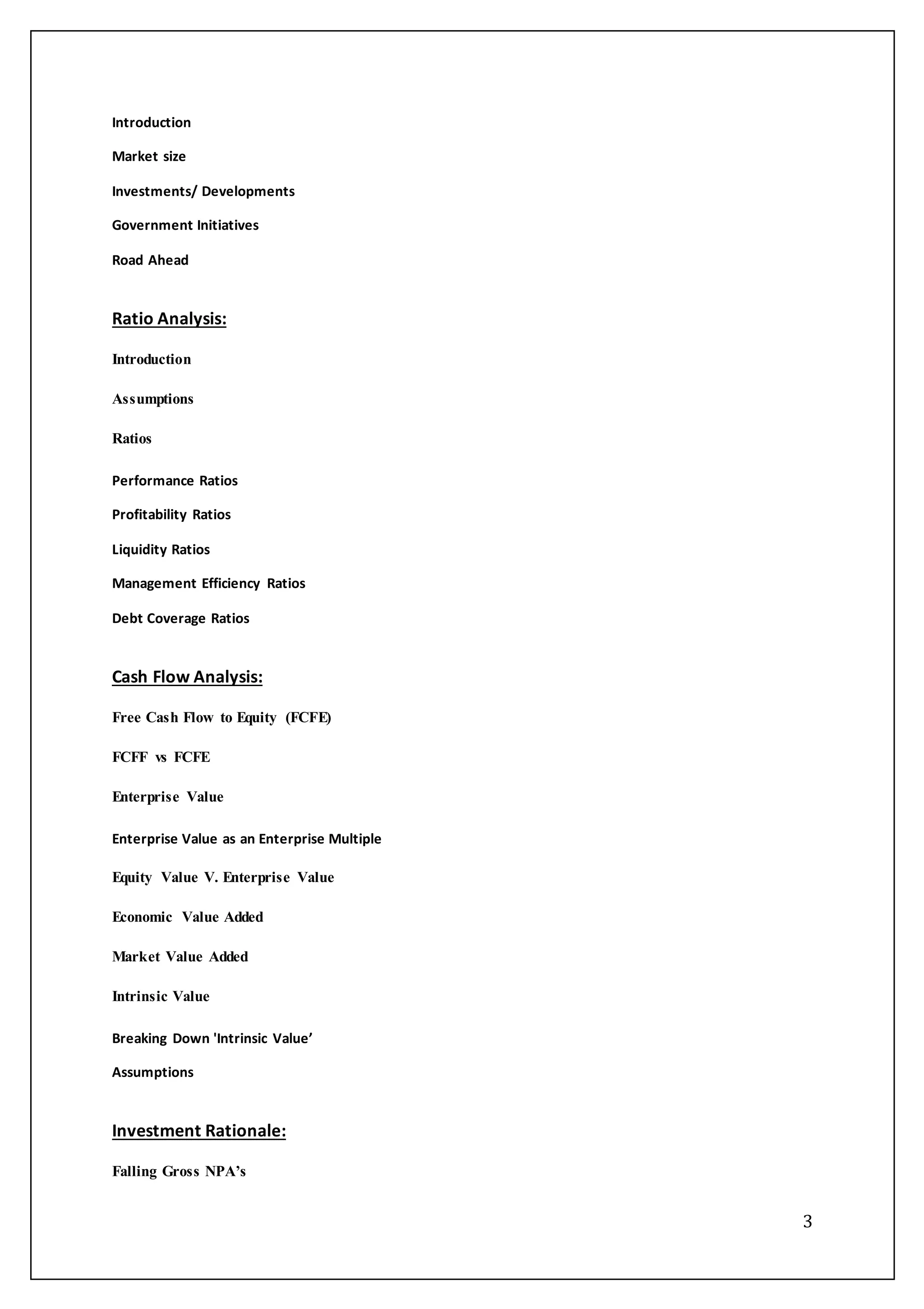 3
Introduction
Market size
Investments/ Developments
Government Initiatives
Road Ahead
Ratio Analysis:
Introduction
Assumptions
Ratios
Performance Ratios
Profitability Ratios
Liquidity Ratios
Management Efficiency Ratios
Debt Coverage Ratios
Cash Flow Analysis:
Free Cash Flow to Equity (FCFE)
FCFF vs FCFE
Enterprise Value
Enterprise Value as an Enterprise Multiple
Equity Value V. Enterprise Value
Economic Value Added
Market Value Added
Intrinsic Value
Breaking Down 'Intrinsic Value’
Assumptions
Investment Rationale:
Falling Gross NPA’s
 