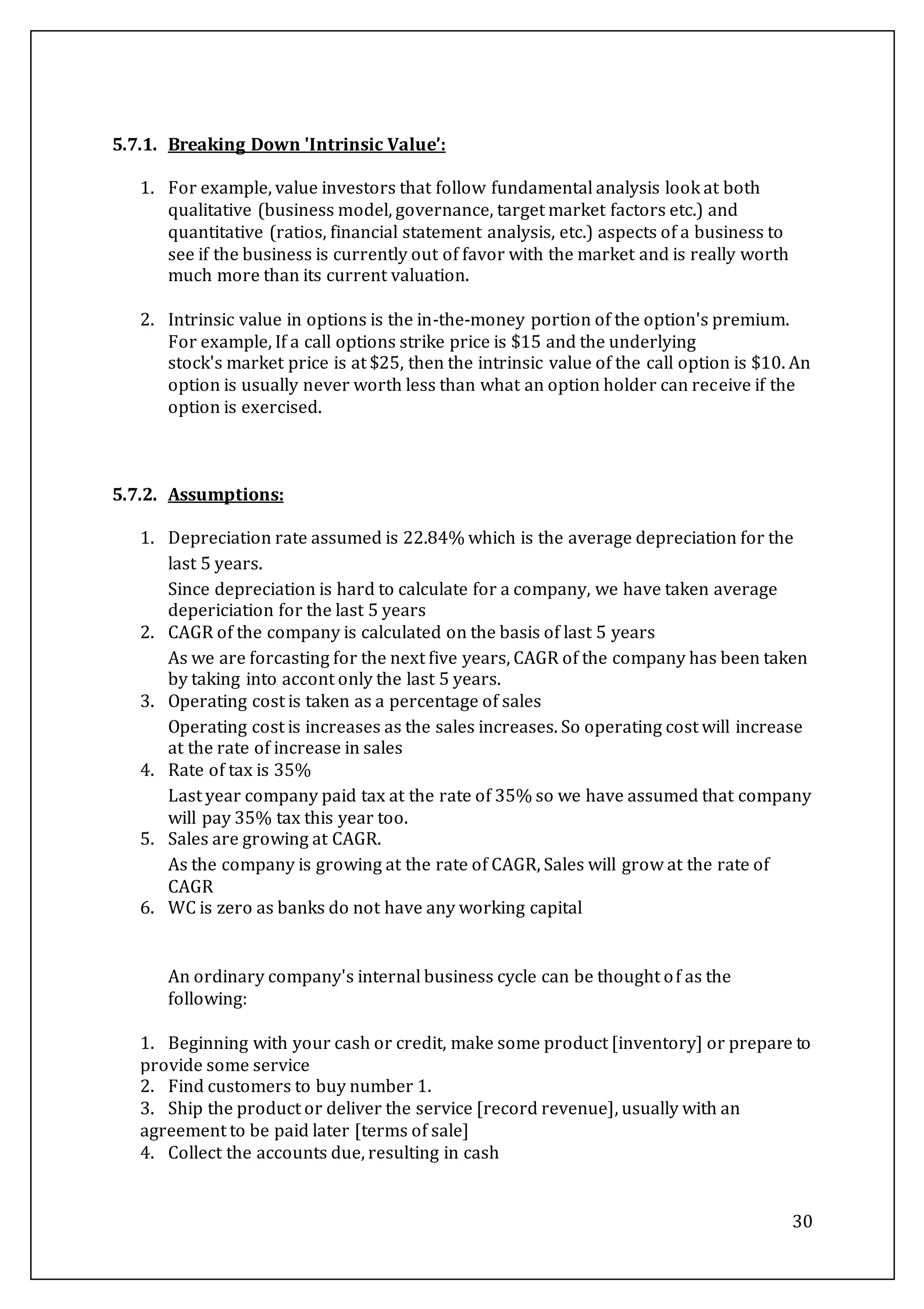 30
5.7.1. Breaking Down 'Intrinsic Value’:
1. For example, value investors that follow fundamental analysis look at both
qualitative (business model, governance, target market factors etc.) and
quantitative (ratios, financial statement analysis, etc.) aspects of a business to
see if the business is currently out of favor with the market and is really worth
much more than its current valuation.
2. Intrinsic value in options is the in-the-money portion of the option's premium.
For example, If a call options strike price is $15 and the underlying
stock's market price is at $25, then the intrinsic value of the call option is $10. An
option is usually never worth less than what an option holder can receive if the
option is exercised.
5.7.2. Assumptions:
1. Depreciation rate assumed is 22.84% which is the average depreciation for the
last 5 years.
Since depreciation is hard to calculate for a company, we have taken average
depericiation for the last 5 years
2. CAGR of the company is calculated on the basis of last 5 years
As we are forcasting for the next five years, CAGR of the company has been taken
by taking into accont only the last 5 years.
3. Operating cost is taken as a percentage of sales
Operating cost is increases as the sales increases. So operating cost will increase
at the rate of increase in sales
4. Rate of tax is 35%
Last year company paid tax at the rate of 35% so we have assumed that company
will pay 35% tax this year too.
5. Sales are growing at CAGR.
As the company is growing at the rate of CAGR, Sales will grow at the rate of
CAGR
6. WC is zero as banks do not have any working capital
An ordinary company's internal business cycle can be thought of as the
following:
1. Beginning with your cash or credit, make some product [inventory] or prepare to
provide some service
2. Find customers to buy number 1.
3. Ship the product or deliver the service [record revenue], usually with an
agreement to be paid later [terms of sale]
4. Collect the accounts due, resulting in cash
 