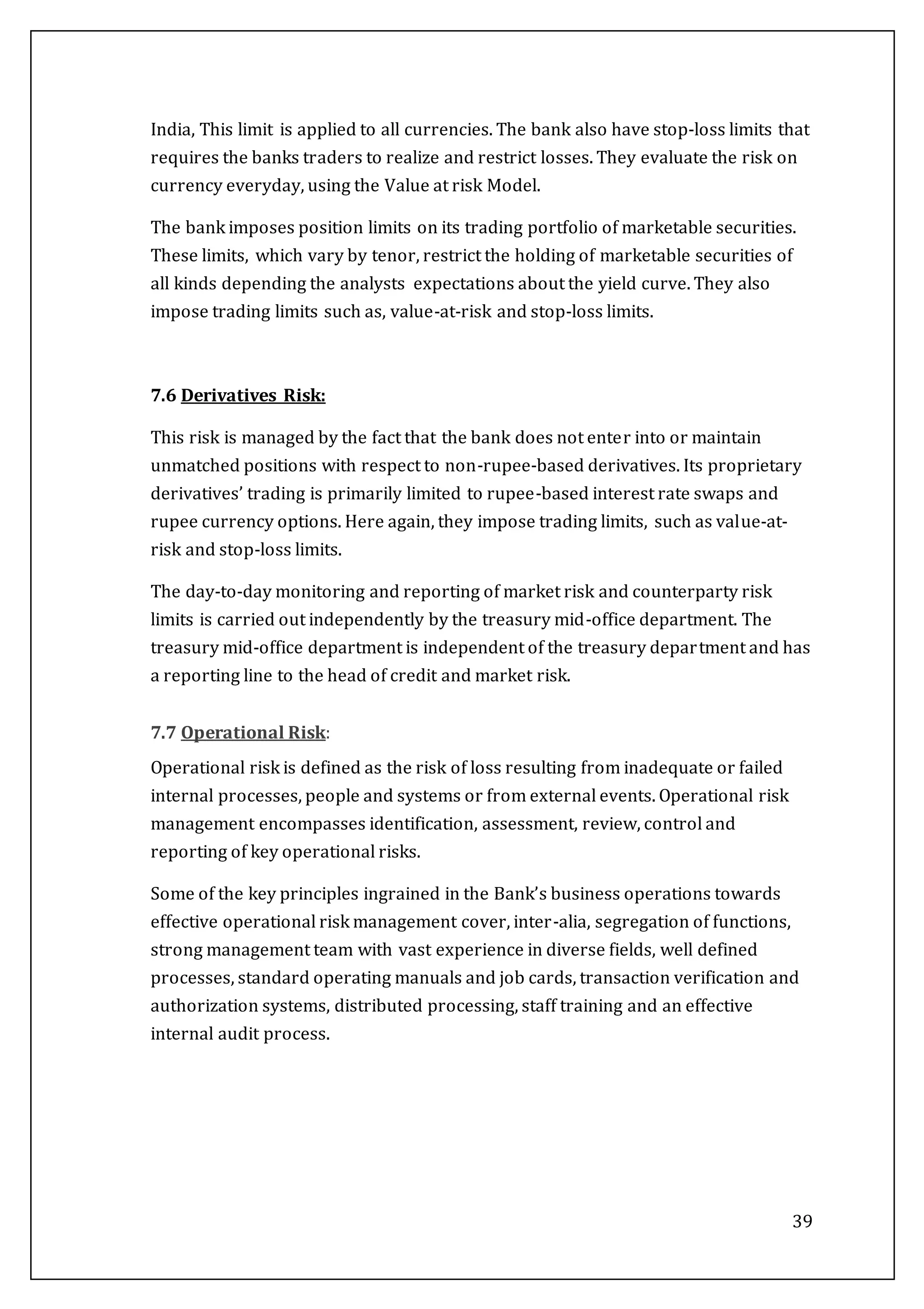 39
India, This limit is applied to all currencies. The bank also have stop-loss limits that
requires the banks traders to realize and restrict losses. They evaluate the risk on
currency everyday, using the Value at risk Model.
The bank imposes position limits on its trading portfolio of marketable securities.
These limits, which vary by tenor, restrict the holding of marketable securities of
all kinds depending the analysts expectations about the yield curve. They also
impose trading limits such as, value-at-risk and stop-loss limits.
7.6 Derivatives Risk:
This risk is managed by the fact that the bank does not enter into or maintain
unmatched positions with respect to non-rupee-based derivatives. Its proprietary
derivatives’ trading is primarily limited to rupee-based interest rate swaps and
rupee currency options. Here again, they impose trading limits, such as value-at-
risk and stop-loss limits.
The day-to-day monitoring and reporting of market risk and counterparty risk
limits is carried out independently by the treasury mid-office department. The
treasury mid-office department is independent of the treasury department and has
a reporting line to the head of credit and market risk.
7.7 Operational Risk:
Operational risk is defined as the risk of loss resulting from inadequate or failed
internal processes, people and systems or from external events. Operational risk
management encompasses identification, assessment, review, control and
reporting of key operational risks.
Some of the key principles ingrained in the Bank’s business operations towards
effective operational risk management cover, inter-alia, segregation of functions,
strong management team with vast experience in diverse fields, well defined
processes, standard operating manuals and job cards, transaction verification and
authorization systems, distributed processing, staff training and an effective
internal audit process.
 
