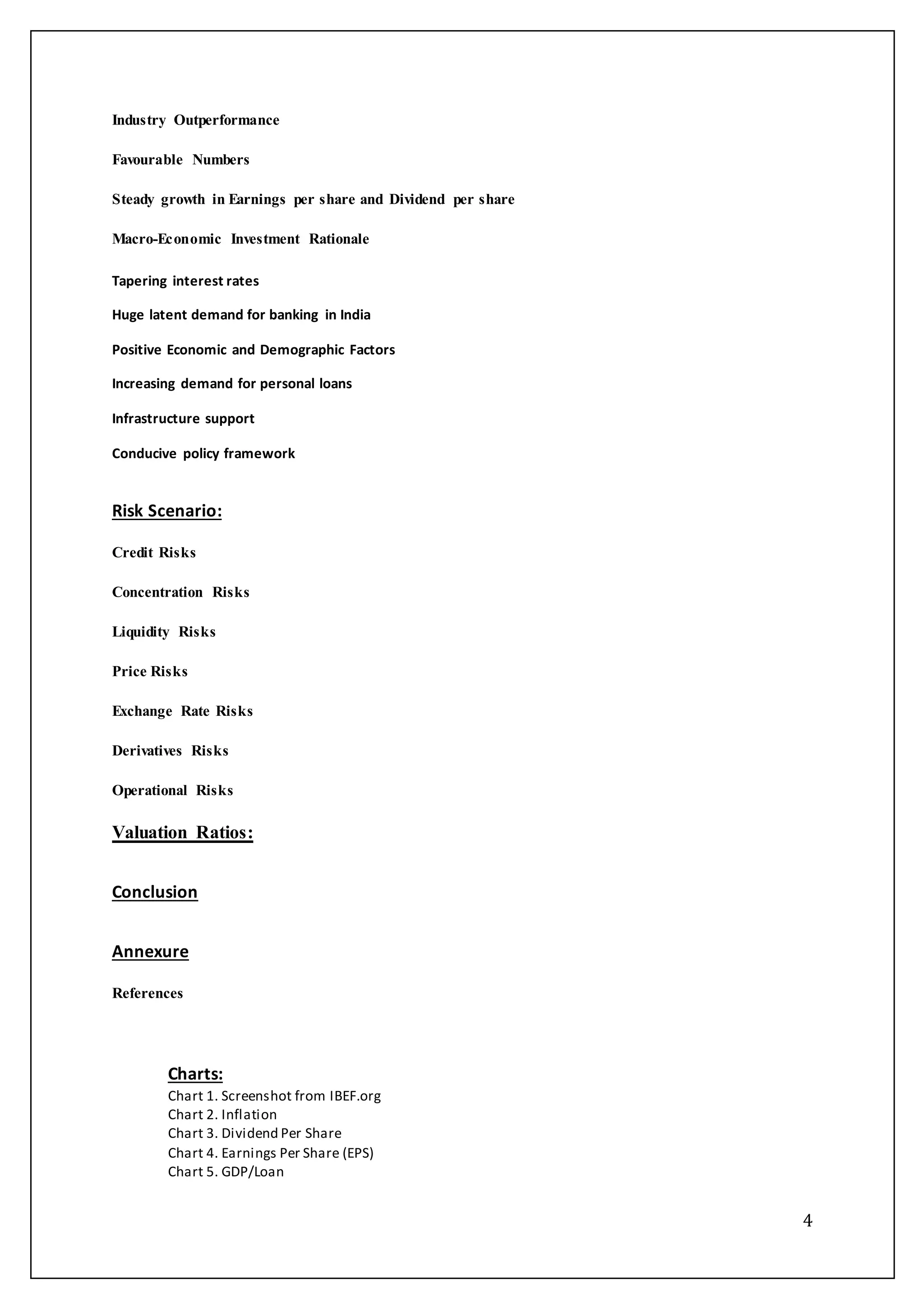 4
Industry Outperformance
Favourable Numbers
Steady growth in Earnings per share and Dividend per share
Macro-Economic Investment Rationale
Tapering interest rates
Huge latent demand for banking in India
Positive Economic and Demographic Factors
Increasing demand for personal loans
Infrastructure support
Conducive policy framework
Risk Scenario:
Credit Risks
Concentration Risks
Liquidity Risks
Price Risks
Exchange Rate Risks
Derivatives Risks
Operational Risks
Valuation Ratios:
Conclusion
Annexure
References
Charts:
Chart 1. Screenshot from IBEF.org
Chart 2. Inflation
Chart 3. Dividend Per Share
Chart 4. Earnings Per Share (EPS)
Chart 5. GDP/Loan
 