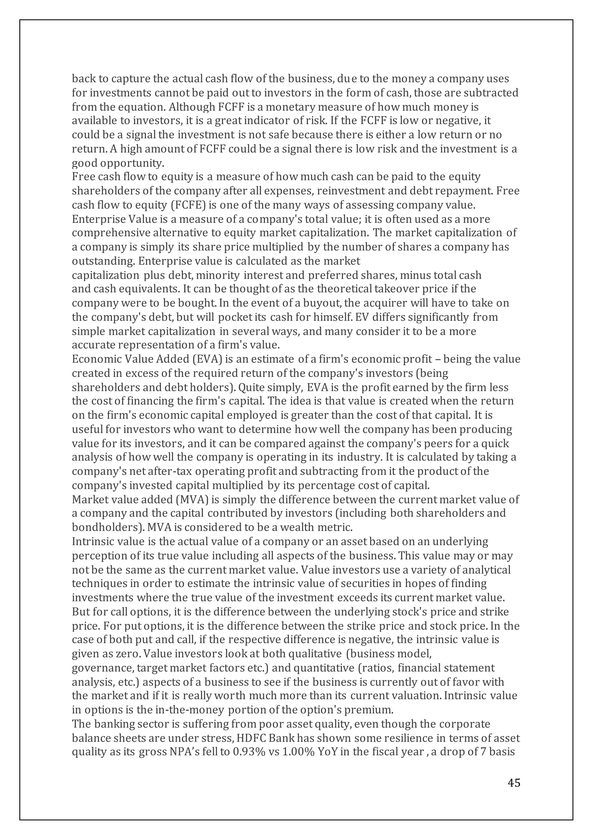 45
back to capture the actual cash flow of the business, due to the money a company uses
for investments cannot be paid out to investors in the form of cash, those are subtracted
from the equation. Although FCFF is a monetary measure of how much money is
available to investors, it is a great indicator of risk. If the FCFF is low or negative, it
could be a signal the investment is not safe because there is either a low return or no
return. A high amount of FCFF could be a signal there is low risk and the investment is a
good opportunity.
Free cash flow to equity is a measure of how much cash can be paid to the equity
shareholders of the company after all expenses, reinvestment and debt repayment. Free
cash flow to equity (FCFE) is one of the many ways of assessing company value.
Enterprise Value is a measure of a company's total value; it is often used as a more
comprehensive alternative to equity market capitalization. The market capitalization of
a company is simply its share price multiplied by the number of shares a company has
outstanding. Enterprise value is calculated as the market
capitalization plus debt, minority interest and preferred shares, minus total cash
and cash equivalents. It can be thought of as the theoretical takeover price if the
company were to be bought. In the event of a buyout, the acquirer will have to take on
the company's debt, but will pocket its cash for himself. EV differs significantly from
simple market capitalization in several ways, and many consider it to be a more
accurate representation of a firm's value.
Economic Value Added (EVA) is an estimate of a firm's economic profit – being the value
created in excess of the required return of the company's investors (being
shareholders and debt holders). Quite simply, EVA is the profit earned by the firm less
the cost of financing the firm's capital. The idea is that value is created when the return
on the firm's economic capital employed is greater than the cost of that capital. It is
useful for investors who want to determine how well the company has been producing
value for its investors, and it can be compared against the company's peers for a quick
analysis of how well the company is operating in its industry. It is calculated by taking a
company's net after-tax operating profit and subtracting from it the product of the
company's invested capital multiplied by its percentage cost of capital.
Market value added (MVA) is simply the difference between the current market value of
a company and the capital contributed by investors (including both shareholders and
bondholders). MVA is considered to be a wealth metric.
Intrinsic value is the actual value of a company or an asset based on an underlying
perception of its true value including all aspects of the business. This value may or may
not be the same as the current market value. Value investors use a variety of analytical
techniques in order to estimate the intrinsic value of securities in hopes of finding
investments where the true value of the investment exceeds its current market value.
But for call options, it is the difference between the underlying stock's price and strike
price. For put options, it is the difference between the strike price and stock price. In the
case of both put and call, if the respective difference is negative, the intrinsic value is
given as zero. Value investors look at both qualitative (business model,
governance, target market factors etc.) and quantitative (ratios, financial statement
analysis, etc.) aspects of a business to see if the business is currently out of favor with
the market and if it is really worth much more than its current valuation. Intrinsic value
in options is the in-the-money portion of the option's premium.
The banking sector is suffering from poor asset quality, even though the corporate
balance sheets are under stress, HDFC Bank has shown some resilience in terms of asset
quality as its gross NPA’s fell to 0.93% vs 1.00% YoY in the fiscal year , a drop of 7 basis
 