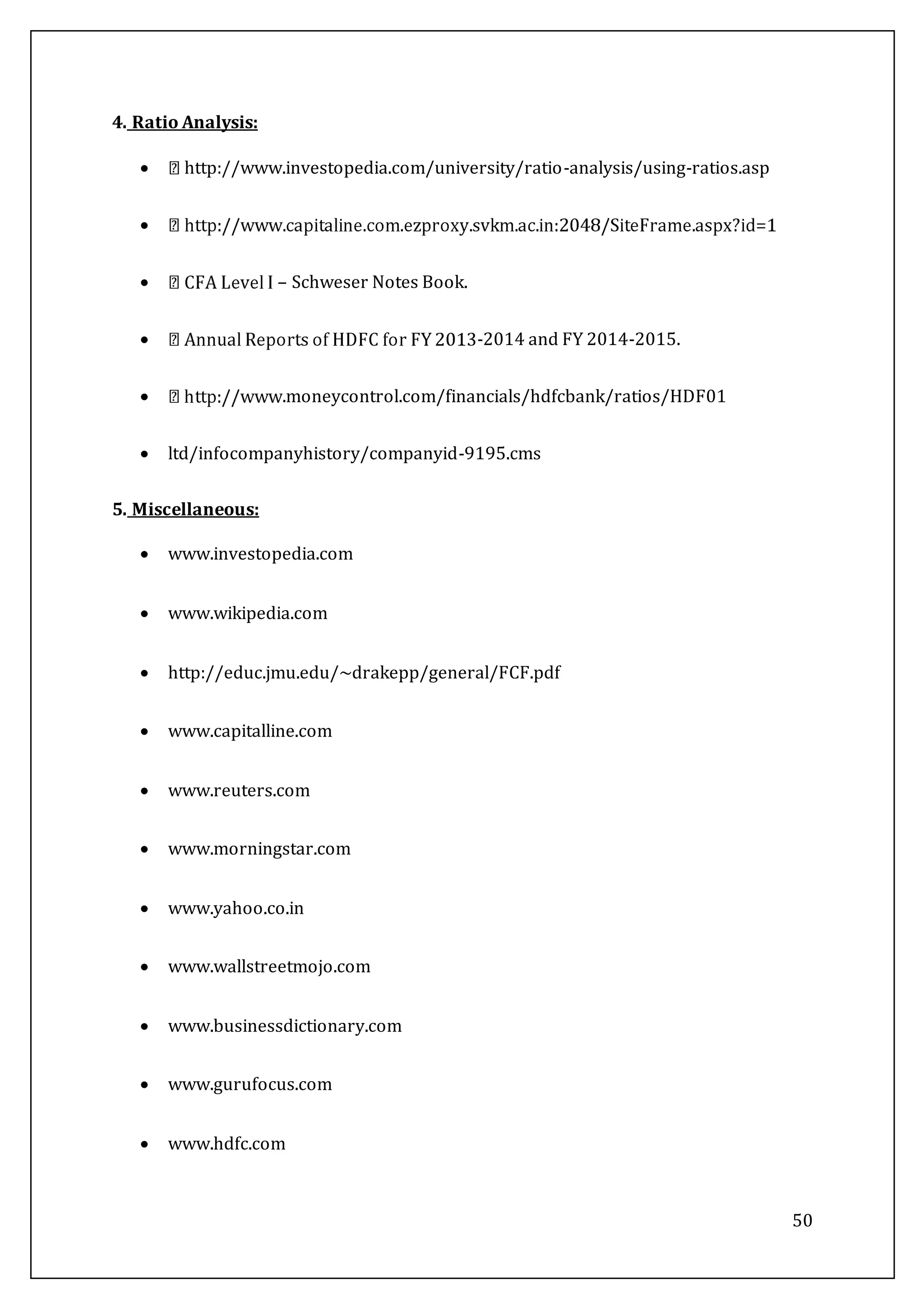 50
4. Ratio Analysis:
 http://www.investopedia.com/university/ratio-analysis/using-ratios.asp

 – Schweser Notes Book.
 -2014 and FY 2014-2015.
 .moneycontrol.com/financials/hdfcbank/ratios/HDF01
 ltd/infocompanyhistory/companyid-9195.cms
5. Miscellaneous:
 www.investopedia.com
 www.wikipedia.com
 http://educ.jmu.edu/~drakepp/general/FCF.pdf
 www.capitalline.com
 www.reuters.com
 www.morningstar.com
 www.yahoo.co.in
 www.wallstreetmojo.com
 www.businessdictionary.com
 www.gurufocus.com
 www.hdfc.com
 
