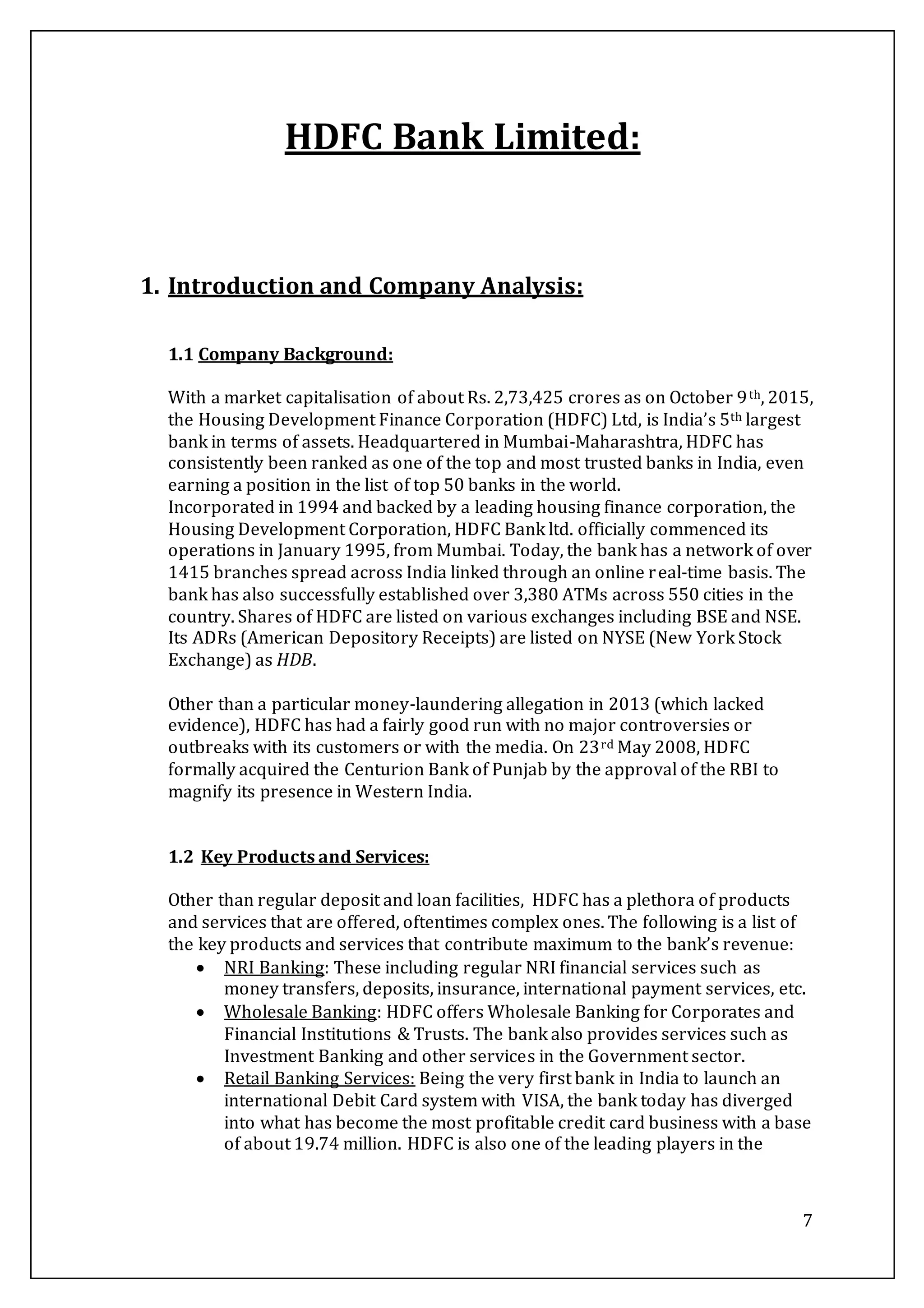 7
HDFC Bank Limited:
1. Introduction and Company Analysis:
1.1 Company Background:
With a market capitalisation of about Rs. 2,73,425 crores as on October 9th, 2015,
the Housing Development Finance Corporation (HDFC) Ltd, is India’s 5th largest
bank in terms of assets. Headquartered in Mumbai-Maharashtra, HDFC has
consistently been ranked as one of the top and most trusted banks in India, even
earning a position in the list of top 50 banks in the world.
Incorporated in 1994 and backed by a leading housing finance corporation, the
Housing Development Corporation, HDFC Bank ltd. officially commenced its
operations in January 1995, from Mumbai. Today, the bank has a network of over
1415 branches spread across India linked through an online real-time basis. The
bank has also successfully established over 3,380 ATMs across 550 cities in the
country. Shares of HDFC are listed on various exchanges including BSE and NSE.
Its ADRs (American Depository Receipts) are listed on NYSE (New York Stock
Exchange) as HDB.
Other than a particular money-laundering allegation in 2013 (which lacked
evidence), HDFC has had a fairly good run with no major controversies or
outbreaks with its customers or with the media. On 23rd May 2008, HDFC
formally acquired the Centurion Bank of Punjab by the approval of the RBI to
magnify its presence in Western India.
1.2 Key Products and Services:
Other than regular deposit and loan facilities, HDFC has a plethora of products
and services that are offered, oftentimes complex ones. The following is a list of
the key products and services that contribute maximum to the bank’s revenue:
 NRI Banking: These including regular NRI financial services such as
money transfers, deposits, insurance, international payment services, etc.
 Wholesale Banking: HDFC offers Wholesale Banking for Corporates and
Financial Institutions & Trusts. The bank also provides services such as
Investment Banking and other services in the Government sector.
 Retail Banking Services: Being the very first bank in India to launch an
international Debit Card system with VISA, the bank today has diverged
into what has become the most profitable credit card business with a base
of about 19.74 million. HDFC is also one of the leading players in the
 