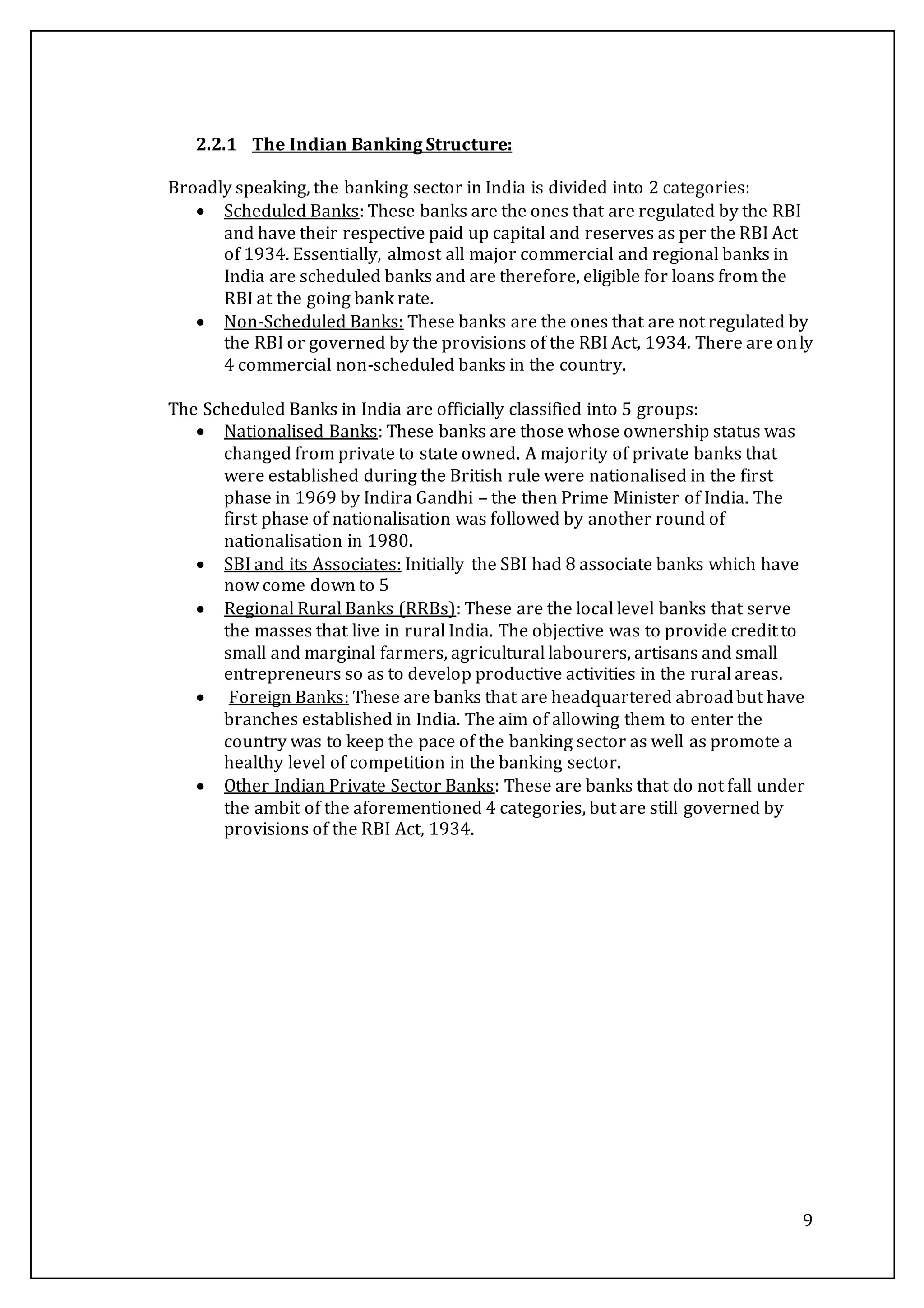 9
2.2.1 The Indian Banking Structure:
Broadly speaking, the banking sector in India is divided into 2 categories:
 Scheduled Banks: These banks are the ones that are regulated by the RBI
and have their respective paid up capital and reserves as per the RBI Act
of 1934. Essentially, almost all major commercial and regional banks in
India are scheduled banks and are therefore, eligible for loans from the
RBI at the going bank rate.
 Non-Scheduled Banks: These banks are the ones that are not regulated by
the RBI or governed by the provisions of the RBI Act, 1934. There are only
4 commercial non-scheduled banks in the country.
The Scheduled Banks in India are officially classified into 5 groups:
 Nationalised Banks: These banks are those whose ownership status was
changed from private to state owned. A majority of private banks that
were established during the British rule were nationalised in the first
phase in 1969 by Indira Gandhi – the then Prime Minister of India. The
first phase of nationalisation was followed by another round of
nationalisation in 1980.
 SBI and its Associates: Initially the SBI had 8 associate banks which have
now come down to 5
 Regional Rural Banks (RRBs): These are the local level banks that serve
the masses that live in rural India. The objective was to provide credit to
small and marginal farmers, agricultural labourers, artisans and small
entrepreneurs so as to develop productive activities in the rural areas.
 Foreign Banks: These are banks that are headquartered abroadbut have
branches established in India. The aim of allowing them to enter the
country was to keep the pace of the banking sector as well as promote a
healthy level of competition in the banking sector.
 Other Indian Private Sector Banks: These are banks that do not fall under
the ambit of the aforementioned 4 categories, but are still governed by
provisions of the RBI Act, 1934.
 