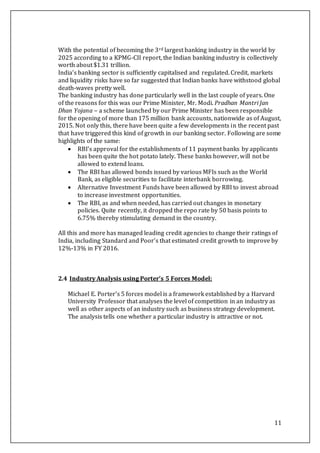 11
With the potential of becoming the 3rd largest banking industry in the world by
2025 according to a KPMG-CII report, the Indian banking industry is collectively
worth about $1.31 trillion.
India’s banking sector is sufficiently capitalised and regulated. Credit, markets
and liquidity risks have so far suggested that Indian banks have withstood global
death-waves pretty well.
The banking industry has done particularly well in the last couple of years. One
of the reasons for this was our Prime Minister, Mr. Modi. Pradhan Mantri Jan
Dhan Yojana – a scheme launched by our Prime Minister has been responsible
for the opening of more than 175 million bank accounts, nationwide as of August,
2015. Not only this, there have been quite a few developments in the recent past
that have triggered this kind of growth in our banking sector. Following are some
highlights of the same:
 RBI’s approval for the establishments of 11 payment banks by applicants
has been quite the hot potato lately. These banks however, will not be
allowed to extend loans.
 The RBI has allowed bonds issued by various MFIs such as the World
Bank, as eligible securities to facilitate interbank borrowing.
 Alternative Investment Funds have been allowed by RBI to invest abroad
to increase investment opportunities.
 The RBI, as and when needed, has carried out changes in monetary
policies. Quite recently, it dropped the repo rate by 50 basis points to
6.75% thereby stimulating demand in the country.
All this and more has managed leading credit agencies to change their ratings of
India, including Standard and Poor’s that estimated credit growth to improve by
12%-13% in FY 2016.
2.4 Industry Analysis using Porter’s 5 Forces Model:
Michael E. Porter’s 5 forces model is a framework established by a Harvard
University Professor that analyses the level of competition in an industry as
well as other aspects of an industry such as business strategy development.
The analysis tells one whether a particular industry is attractive or not.
 