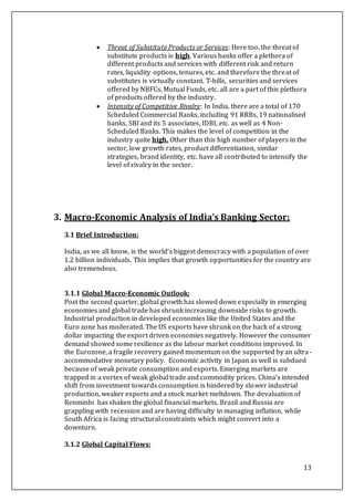 13
 Threat of Substitute Products or Services: Here too, the threat of
substitute products is high. Various banks offer a plethora of
different products and services with different risk and return
rates, liquidity options, tenures, etc. and therefore the threat of
substitutes is virtually constant. T-bills, securities and services
offered by NBFCs, Mutual Funds, etc. all are a part of this plethora
of products offered by the industry.
 Intensity of Competitive Rivalry: In India, there are a total of 170
Scheduled Commercial Banks, including 91 RRBs, 19 nationalised
banks, SBI and its 5 associates, IDBI, etc. as well as 4 Non-
Scheduled Banks. This makes the level of competition in the
industry quite high. Other than this high number of players in the
sector, low growth rates, product differentiation, similar
strategies, brand identity, etc. have all contributed to intensify the
level of rivalry in the sector.
3. Macro-Economic Analysis of India’s Banking Sector:
3.1 Brief Introduction:
India, as we all know, is the world’s biggest democracy with a population of over
1.2 billion individuals. This implies that growth opportunities for the country are
also tremendous.
3.1.1 Global Macro-Economic Outlook:
Post the second quarter, global growth has slowed down especially in emerging
economies and global trade has shrunk increasing downside risks to growth.
Industrial production in developed economies like the United States and the
Euro zone has moderated. The US exports have shrunk on the back of a strong
dollar impacting the export driven economies negatively. However the consumer
demand showed some resilience as the labour market conditions improved. In
the Eurozone, a fragile recovery gained momentum on the supported by an ultra-
accommodative monetary policy. Economic activity in Japan as well is subdued
because of weak private consumption and exports. Emerging markets are
trapped in a vortex of weak global trade and commodity prices. China’s intended
shift from investment towards consumption is hindered by slower industrial
production, weaker exports and a stock market meltdown. The devaluation of
Renminbi has shaken the global financial markets. Brazil and Russia are
grappling with recession and are having difficulty in managing inflation, while
South Africa is facing structural constraints which might convert into a
downturn.
3.1.2 Global Capital Flows:
 