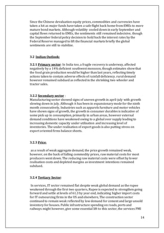 14
Since the Chinese devaluation equity prices, commodities and currencies have
taken a hit as major funds have taken a safe flight back home from EMEs to more
mature bond markets. Although volatility cooled down in early September and
capital flows returned to EMEs, the sentiments still remained indecisive, though
the September federal policy decision to hold back the interest rates by the
Federal Reserve managed to lift the financial markets briefly the global
sentiments are still to stabilize.
3.2 Indian Outlook:
3.2.1 Primary sector: In India too, a fragile recovery is underway, affected
negatively by a 14% deficient southwest monsoon, though estimates show that
the food grain production would be higher than last years, reflecting timely
actions taken to contain adverse effects of rainfall deficiency. rural demand
however remained subdued as reflected in the shrinking two wheeler and
tractor sales.
3.2.2 Secondary sector :
Manufacturing sector showed signs of uneven growth in april-july with growth
slowing down in july. Although it has been in expansionary mode for the ninth
month consecutively, Industries such as apparels furniture and motor vehicles
have shown signs of growth, the growth in consumer durables is indicative of
some pick up in consumption, primarily in urban areas, however external
demand conditions have weakened owing to a global over supply leading to
increasing domestic capacity under utilisation and increasing level of
inventories. The under realisation of export goods is also putting stress on
export oriented firms balance sheets.
3.2.3 Price:
as a result of weak aggregate demand, the price growth remained weak,
however, on the back of falling commodity prices, raw material costs for most
producers went down. The reducing raw material costs were offset by lower
realisation costs and depleted margins as investment intentions remained
subdued.
3.2.4 Tertiary Sector:
In services, IT sector remained flat despite weak global demand as the rupee
weakened through the first two quarters, Rupee is expected to strengthen going
forward and settle at levels of 61.3 by year end, indicating higher import costs
for IT outsourcing firms in the US and elsewhere, The construction sector
continued to remain weak reflected by low demand for cement and large unsold
inventory for houses. Public infrastructure spending on roads, ports and
railways might however, give some essential lift to this sector, the services PMI
 