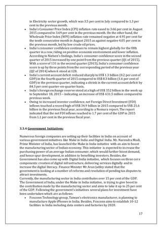 17
in Electricity sector growth, which was 3.5 per cent in July compared to 1.3 per
cent in the previous month.
 India’s Consumer Price Index (CPI) inflation rate eased to 3.66 per cent in August
2015 compared to 3.69 per cent in the previous month. On the other hand, the
Wholesale Price Index (WPI) inflation rate remained negative at 4.95 per cent for
the tenth consecutive month in August 2015 as against negative 4.05 per cent in
the previous month, led by low crude oil prices.
 India's consumer confidence continues to remain highest globally for the fifth
quarter in a row, riding on positive economic environment and lower inflation.
According to Nielsen’s findings, India’s consumer confidence score in the second
quarter of 2015 increased by one point from the previous quarter (Q1 of 2015).
With a score of 131 in the second quarter (2015), India's consumer confidence
score is up by three points from the corresponding period of the previous year
(Q2 of 2014) when it stood at 128.
 India’s current account deficit reduced sharply to US$ 1.3 billion (0.2 per cent of
GDP) in the fourth quarter of 2015 compared to US$ 8.3 billion (1.6 per cent of
GDP) in the previous quarter, indicating a shrink in the current account deficit by
84.3 per cent quarter-on-quarter basis.
 India's foreign exchange reserve stood at a high of US$ 352 billion in the week up
to September 18, 2015 – indicating an increase of US$ 631.5 million compared to
previous week.
 Owing to increased investor confidence, net Foreign Direct Investment (FDI)
inflows touched a record high of US$ 34.9 billion in 2015 compared to US$ 21.6
billion in the previous fiscal year, according to a Nomura report. The report
indicated that the net FDI inflows reached to 1.7 per cent of the GDP in 2015
from 1.1 per cent in the previous fiscal year.
3.3.4 Government Initiatives:
Numerous foreign companies are setting up their facilities in India on account of
various government initiatives like Make in India and Digital India. Mr. Narendra Modi,
Prime Minister of India, has launched the Make in India initiative with an aim to boost
the manufacturing sector of Indian economy. This initiative is expected to increase the
purchasing power of an average Indian consumer, which would further boost demand,
and hence spur development, in addition to benefiting investors. Besides, the
Government has also come up with Digital India initiative, which focuses on three core
components: creation of digital infrastructure, delivering services digitally and to
increase the digital literacy. Finance Minister Mr Arun Jaitley stated that the
government is looking at a number of reforms and resolution of pending tax disputes to
attract investments.
Currently, the manufacturing sector in India contributes over 15 per cent of the GDP.
The Government of India, under the Make in India initiative, is trying to give boost to
the contribution made by the manufacturing sector and aims to take it up to 25 per cent
of the GDP. Following the government’s initiatives several plans for investment have
been undertaken which are as follows:
 Foxconn Technology group, Taiwan’s electronics manufacturer, is planning to
manufacture Apple iPhones in India. Besides, Foxconn aims to establish 10-12
facilities in India including data centers and factories by 2020.
 