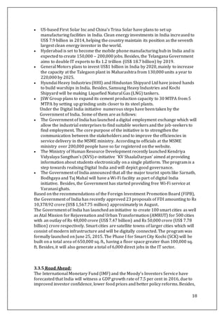 18
 US-based First Solar Inc and China’s Trina Solar have plans to set up
manufacturing facilities in India. Clean energy investments in India increased to
US$ 7.9 billion in 2014, helping the country maintain its position as the seventh
largest clean energy investor in the world.
 Hyderabad is set to become the mobile phone manufacturing hub in India and is
expected to create 150,000 – 200,000 jobs. Besides, the Telangana Government
aims to double IT exports to Rs 1.2 trillion (US$ 18.7 billion) by 2019.
 General Motors plans to invest US$1 billion in India by 2020, mainly to increase
the capacity at the Talegaon plant in Maharashtra from 130,000 units a year to
220,000 by 2025.
 Hyundai Heavy Industries (HHI) and Hindustan Shipyard Ltd have joined hands
to build warships in India. Besides, Samsung Heavy Industries and Kochi
Shipyard will be making Liquefied Natural Gas (LNG) tankers.
 JSW Group plans to expand its cement production capacity to 30 MTPA from 5
MTPA by setting up grinding units closer to its steel plants.
Under the Digital India initiative numerous steps have been taken by the
Government of India. Some of them are as follows:
 The Government of India has launched a digital employment exchange which will
allow the industrial enterprises to find suitable workers and the job-seekers to
find employment. The core purpose of the initiative is to strengthen the
communication between the stakeholders and to improve the efficiencies in
service delivery in the MSME ministry. According to officials at the MSME
ministry over 200,000 people have so far registered on the website.
 The Ministry of Human Resource Development recently launched Kendriya
Vidyalaya Sangthan’s (KVS) e-initiative ‘KV ShaalaDarpan’ aimed at providing
information about students electronically on a single platform. The program is a
step towards realising Digital India and will depict good governance.
 The Government of India announced that all the major tourist spots like Sarnath,
Bodhgaya and Taj Mahal will have a Wi-Fi facility as part of digital India
initiative. Besides, the Government has started providing free Wi-Fi service at
Varanasi ghats.
Based on the recommendations of the Foreign Investment Promotion Board (FIPB),
the Government of India has recently approved 23 proposals of FDI amounting to Rs
10,378.92 crore (US$ 1,567.75 million) approximately in August.
The Government of India has launched an initiative to create 100 smart cities as well
as Atal Mission for Rejuvenation and Urban Transformation (AMRUT) for 500 cities
with an outlay of Rs 48,000 crore (US$ 7.47 billion) and Rs 50,000 crore (US$ 7.78
billion) crore respectively. Smart cities are satellite towns of larger cities which will
consist of modern infrastructure and will be digitally connected. The program was
formally launched on June 25, 2015. The Phase I for Smart City Kochi (SCK) will be
built on a total area of 650,000 sq. ft., having a floor space greater than 100,000 sq.
ft. Besides, it will also generate a total of 6,000 direct jobs in the IT sector.
3.3.5 Road Ahead:
The International Monetary Fund (IMF) and the Moody’s Investors Service have
forecasted that India will witness a GDP growth rate of 7.5 per cent in 2016, due to
improved investor confidence, lower food prices and better policy reforms. Besides,
 