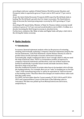 19
according to mid-year update of United Nations World Economic Situation and
Prospects, India is expected to grow at 7.6 per cent in 2015 and at 7.7 per cent in
2016.
As per the latest Global Economic Prospects (GEP) report by World Bank, India is
leading The World Bank’s growth chart for major economies. The Bank believes
India to become the fastest growing major economy by 2015, growing at 7.5 per
cent.
According to Mr Jayant Sinha, Minister of State for Finance, Indian economy would
continue to grow at 7 to 9 per cent and would double in size to US$ 4–5 trillion in a
decade, becoming the third largest economy in absolute terms.
Furthermore, initiatives like Make in India and Digital India will play a vital role in
the driving the Indian economy.
4. Ratio Analysis:
4.1 Introduction:
In essence, financial statement analysis refers to the process of reviewing,
studying and eventually analysing a company’s financial statements (majorly the
Income Statements, Cash Flow Statements and the Balance Sheets) in order to
predict future trends and make economic and business decisions.
Conventionally, simply reading past data is never enough, which is why we need
the help of financial ratios. There is a tremendous number of aspects of a
company’s financial statements and therefore, each one of them needs to be
looked at individually to predict future trends and make decisions. Ratios,
therefore, help us do just that.
Now the traditional formulas of certain ratios have to be tweaked a bit to fit into
the banking industry. For example, there are no “sales” in banking per se, but the
“sales” of the manufacturing sector is said to be equivalent to “interest income”
in the banking sector. Therefore these few changes are made to these ratios such
that they make sense.
For HDFC, we have taken data for 2 years namely, FY 2013-2014 and FY 2014-
2015 and compared these 2 years on the basis of the following ratios in
retrospect. The data was picked up from MoneyControl.com and in turn,
analysed by us.
 
