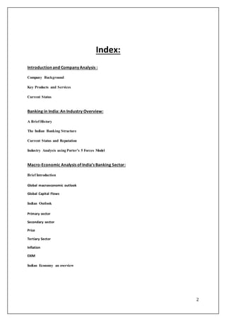 2
Index:
Introduction and Company Analysis :
Company Background
Key Products and Services
Current Status
Banking in India: An Industry Overview:
A Brief History
The Indian Banking Structure
Current Status and Reputation
Industry Analysis using Porter’s 5 Forces Model
Macro-Economic Analysis of India’s Banking Sector:
Brief Introduction
Global macroeconomic outlook
Global Capital Flows
Indian Outlook
Primary sector
Secondary sector
Price
Tertiary Sector
Inflation
EXIM
Indian Economy an overview
 