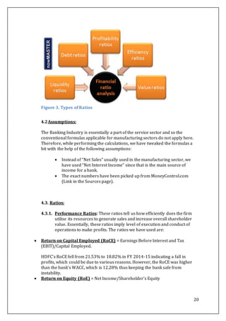20
Figure 3. Types of Ratios
4.2Assumptions:
The Banking Industry is essentially a part of the service sector and so the
conventional formulas applicable for manufacturing sectors do not apply here.
Therefore, while performing the calculations, we have tweaked the formulas a
bit with the help of the following assumptions:
 Instead of “Net Sales” usually used in the manufacturing sector, we
have used “Net Interest Income” since that is the main source of
income for a bank.
 The exact numbers have been picked up from MoneyControl.com
(Link in the Sources page).
4.3. Ratios:
4.3.1. Performance Ratios: These ratios tell us how efficiently does the firm
utilise its resources to generate sales and increase overall shareholder
value. Essentially, these ratios imply level of execution and conduct of
operations to make profits. The ratios we have used are:
 Return on Capital Employed (RoCE) = Earnings Before Interest and Tax
(EBIT)/Capital Employed.
HDFC’s RoCE fell from 21.53% to 18.82% in FY 2014-15 indicating a fall in
profits, which could be due to various reasons. However, the RoCE was higher
than the bank’s WACC, which is 12.28% thus keeping the bank safe from
instability.
 Return on Equity (RoE) = Net Income/Shareholder's Equity
 