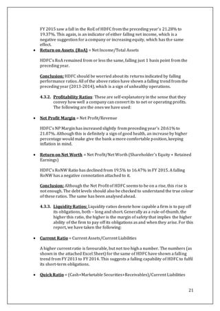 21
FY 2015 saw a fall in the RoE of HDFC from the preceding year’s 21.28% to
19.37%. This again, is an indicator of either falling net income, which is a
negative suggestion for a company or increasing equity, which has the same
effect.
 Return on Assets (RoA) = Net Income/Total Assets
HDFC’s RoA remained from or less the same, falling just 1 basis point from the
preceding year.
Conclusion: HDFC should be worried about its returns indicated by falling
performance ratios. All of the above ratios have shown a falling trend from the
preceding year (2013-2014), which is a sign of unhealthy operations.
4.3.2. Profitability Ratios: These are self-explanatory in the sense that they
convey how well a company can convert its to net or operating profits.
The following are the ones we have used:
 Net Profit Margin = Net Profit/Revenue
HDFC’s NP Margin has increased slightly from preceding year’s 20.61% to
21.07%. Although this is definitely a sign of good health, an increase by higher
percentage would make give the bank a more comfortable position, keeping
inflation in mind.
 Return on Net Worth = Net Profit/Net Worth (Shareholder’s Equity + Retained
Earnings)
HDFC’s RoNW Ratio has declined from 19.5% to 16.47% in FY 2015. A falling
RoNW has a negative connotation attached to it.
Conclusion: Although the Net Profit of HDFC seems to be on a rise, this rise is
not enough. The debt levels should also be checked to understand the true colour
of these ratios. The same has been analysed ahead.
4.3.3. Liquidity Ratios: Liquidity ratios denote how capable a firm is to pay off
its obligations, both – long and short. Generally as a rule-of-thumb, the
higher this ratio, the higher is the margin of safety that implies the higher
ability of the firm to pay off its obligations as and when they arise. For this
report, we have taken the following:
 Current Ratio = Current Assets/Current Liabilities
A higher current ratio is favourable, but not too high a number. The numbers (as
shown in the attached Excel Sheet) for the same of HDFC have shown a falling
trend from FY 2013 to FY 2014. This suggests a falling capability of HDFC to fulfil
its short-term obligations.
 Quick Ratio = (Cash+Marketable Securities+Receivables)/Current Liabilities
 