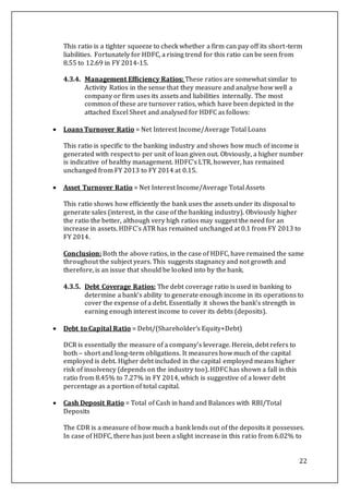 22
This ratio is a tighter squeeze to check whether a firm can pay off its short-term
liabilities. Fortunately for HDFC, a rising trend for this ratio can be seen from
8.55 to 12.69 in FY 2014-15.
4.3.4. Management Efficiency Ratios: These ratios are somewhat similar to
Activity Ratios in the sense that they measure and analyse how well a
company or firm uses its assets and liabilities internally. The most
common of these are turnover ratios, which have been depicted in the
attached Excel Sheet and analysed for HDFC as follows:
 Loans Turnover Ratio = Net Interest Income/Average Total Loans
This ratio is specific to the banking industry and shows how much of income is
generated with respect to per unit of loan given out. Obviously, a higher number
is indicative of healthy management. HDFC’s LTR, however, has remained
unchanged from FY 2013 to FY 2014 at 0.15.
 Asset Turnover Ratio = Net Interest Income/Average Total Assets
This ratio shows how efficiently the bank uses the assets under its disposal to
generate sales (interest, in the case of the banking industry). Obviously higher
the ratio the better, although very high ratios may suggest the need for an
increase in assets. HDFC’s ATR has remained unchanged at 0.1 from FY 2013 to
FY 2014.
Conclusion: Both the above ratios, in the case of HDFC, have remained the same
throughout the subject years. This suggests stagnancy and not growth and
therefore, is an issue that should be looked into by the bank.
4.3.5. Debt Coverage Ratios: The debt coverage ratio is used in banking to
determine a bank’s ability to generate enough income in its operations to
cover the expense of a debt. Essentially it shows the bank’s strength in
earning enough interest income to cover its debts (deposits).
 Debt to Capital Ratio = Debt/(Shareholder’s Equity+Debt)
DCR is essentially the measure of a company’s leverage. Herein, debt refers to
both – short and long-term obligations. It measures how much of the capital
employed is debt. Higher debt included in the capital employed means higher
risk of insolvency (depends on the industry too). HDFC has shown a fall in this
ratio from 8.45% to 7.27% in FY 2014, which is suggestive of a lower debt
percentage as a portion of total capital.
 Cash Deposit Ratio = Total of Cash in hand and Balances with RBI/Total
Deposits
The CDR is a measure of how much a bank lends out of the deposits it possesses.
In case of HDFC, there has just been a slight increase in this ratio from 6.02% to
 