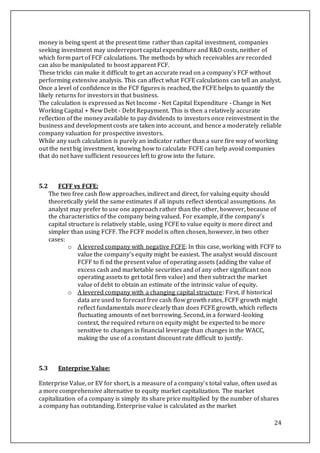 24
money is being spent at the present time rather than capital investment, companies
seeking investment may underreport capital expenditure and R&D costs, neither of
which form part of FCF calculations. The methods by which receivables are recorded
can also be manipulated to boost apparent FCF.
These tricks can make it difficult to get an accurate read on a company's FCF without
performing extensive analysis. This can affect what FCFE calculations can tell an analyst.
Once a level of confidence in the FCF figures is reached, the FCFE helps to quantify the
likely returns for investors in that business.
The calculation is expressed as Net Income - Net Capital Expenditure - Change in Net
Working Capital + New Debt - Debt Repayment. This is then a relatively accurate
reflection of the money available to pay dividends to investors once reinvestment in the
business and development costs are taken into account, and hence a moderately reliable
company valuation for prospective investors.
While any such calculation is purely an indicator rather than a sure fire way of working
out the next big investment, knowing how to calculate FCFE can help avoid companies
that do not have sufficient resources left to grow into the future.
5.2 FCFF vs FCFE:
The two free cash flow approaches, indirect and direct, for valuing equity should
theoretically yield the same estimates if all inputs reflect identical assumptions. An
analyst may prefer to use one approach rather than the other, however, because of
the characteristics of the company being valued. For example, if the company’s
capital structure is relatively stable, using FCFE to value equity is more direct and
simpler than using FCFF. The FCFF model is often chosen, however, in two other
cases:
o A levered company with negative FCFE: In this case, working with FCFF to
value the company’s equity might be easiest. The analyst would discount
FCFF to fi nd the present value of operating assets (adding the value of
excess cash and marketable securities and of any other significant non
operating assets to get total firm value) and then subtract the market
value of debt to obtain an estimate of the intrinsic value of equity.
o A levered company with a changing capital structure: First, if historical
data are used to forecast free cash flow growth rates, FCFF growth might
reflect fundamentals more clearly than does FCFE growth, which reflects
fluctuating amounts of net borrowing. Second, in a forward-looking
context, the required return on equity might be expected to be more
sensitive to changes in financial leverage than changes in the WACC,
making the use of a constant discount rate difficult to justify.
5.3 Enterprise Value:
Enterprise Value, or EV for short, is a measure of a company's total value, often used as
a more comprehensive alternative to equity market capitalization. The market
capitalization of a company is simply its share price multiplied by the number of shares
a company has outstanding. Enterprise value is calculated as the market
 