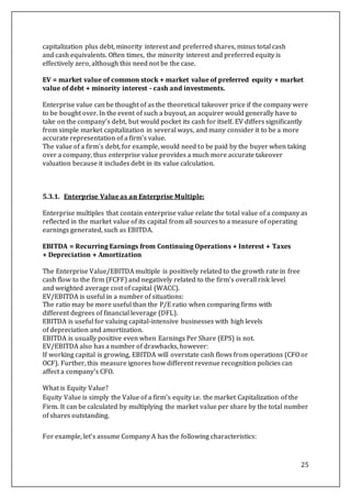 25
capitalization plus debt, minority interest and preferred shares, minus total cash
and cash equivalents. Often times, the minority interest and preferred equity is
effectively zero, although this need not be the case.
EV = market value of common stock + market value of preferred equity + market
value of debt + minority interest - cash and investments.
Enterprise value can be thought of as the theoretical takeover price if the company were
to be bought over. In the event of such a buyout, an acquirer would generally have to
take on the company's debt, but would pocket its cash for itself. EV differs significantly
from simple market capitalization in several ways, and many consider it to be a more
accurate representation of a firm's value.
The value of a firm's debt, for example, would need to be paid by the buyer when taking
over a company, thus enterprise value provides a much more accurate takeover
valuation because it includes debt in its value calculation.
5.3.1. Enterprise Value as an Enterprise Multiple:
Enterprise multiples that contain enterprise value relate the total value of a company as
reflected in the market value of its capital from all sources to a measure of operating
earnings generated, such as EBITDA.
EBITDA = Recurring Earnings from Continuing Operations + Interest + Taxes
+ Depreciation + Amortization
The Enterprise Value/EBITDA multiple is positively related to the growth rate in free
cash flow to the firm (FCFF) and negatively related to the firm's overall risk level
and weighted average cost of capital (WACC).
EV/EBITDA is useful in a number of situations:
The ratio may be more useful than the P/E ratio when comparing firms with
different degrees of financial leverage (DFL).
EBITDA is useful for valuing capital-intensive businesses with high levels
of depreciation and amortization.
EBITDA is usually positive even when Earnings Per Share (EPS) is not.
EV/EBITDA also has a number of drawbacks, however:
If working capital is growing, EBITDA will overstate cash flows from operations (CFO or
OCF). Further, this measure ignores how different revenue recognition policies can
affect a company's CFO.
What is Equity Value?
Equity Value is simply the Value of a firm’s equity i.e. the market Capitalization of the
Firm. It can be calculated by multiplying the market value per share by the total number
of shares outstanding.
For example, let’s assume Company A has the following characteristics:
 