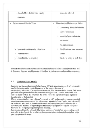 28
While both companies have the same market capitalization and no debt, the better deal
is Company B as you would assume $15 million in cash upon purchase of the company.
5.5 Economic Value Added:
In corporate finance, Economic Value Added (EVA), is an estimate of a firm's economic
profit – being the value created in excess of the required return of
the company's investors (being shareholders and debt holders). Quite simply, EVA is the
profit earned by the firm less the cost of financing the firm's capital. The idea is that
value is created when the return on the firm's economic capital employed is greater
than the cost of that capital.
EVA is frequently also referred to as "economic profit", and provides a measurement of
a company's economic success (or failure) over a period of time. Such a metric is useful
for investors who wish to determine how well a company has produced value for its
investors, and it can be compared against the company's peers for a quick analysis of
how well the company is operating in its industry.
Economic profit can be calculated by taking a company's net after-tax operating profit
and subtracting from it the product of the company's invested capital multiplied by its
percentage cost of capital.
shareholders & other non-equity
claimants
minority interest
 Advantages of Equity Value
 More relevant to equity valuations
 More reliable?
 More familiar to investors
 Advantages of Enterprise Value
 Accounting policy differences
can be minimized
 Avoid influence of capital
structure
 Comprehensive
 Enables to exclude non-core
assets
 Easier to apply to cash flow
 