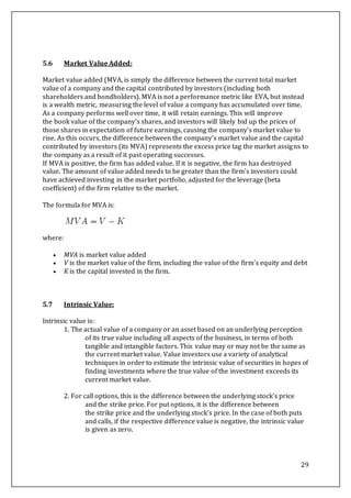 29
5.6 Market Value Added:
Market value added (MVA, is simply the difference between the current total market
value of a company and the capital contributed by investors (including both
shareholders and bondholders). MVA is not a performance metric like EVA, but instead
is a wealth metric, measuring the level of value a company has accumulated over time.
As a company performs well over time, it will retain earnings. This will improve
the book value of the company's shares, and investors will likely bid up the prices of
those shares in expectation of future earnings, causing the company's market value to
rise. As this occurs, the difference between the company's market value and the capital
contributed by investors (its MVA) represents the excess price tag the market assigns to
the company as a result of it past operating successes.
If MVA is positive, the firm has added value. If it is negative, the firm has destroyed
value. The amount of value added needs to be greater than the firm's investors could
have achieved investing in the market portfolio, adjusted for the leverage (beta
coefficient) of the firm relative to the market.
The formula for MVA is:
where:
 MVA is market value added
 V is the market value of the firm, including the value of the firm's equity and debt
 K is the capital invested in the firm.
5.7 Intrinsic Value:
Intrinsic value is:
1. The actual value of a company or an asset based on an underlying perception
of its true value including all aspects of the business, in terms of both
tangible and intangible factors. This value may or may not be the same as
the current market value. Value investors use a variety of analytical
techniques in order to estimate the intrinsic value of securities in hopes of
finding investments where the true value of the investment exceeds its
current market value.
2. For call options, this is the difference between the underlying stock's price
and the strike price. For put options, it is the difference between
the strike price and the underlying stock's price. In the case of both puts
and calls, if the respective difference value is negative, the intrinsic value
is given as zero.
 