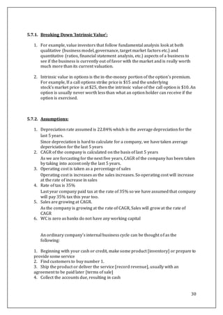 30
5.7.1. Breaking Down 'Intrinsic Value’:
1. For example, value investors that follow fundamental analysis look at both
qualitative (business model, governance, target market factors etc.) and
quantitative (ratios, financial statement analysis, etc.) aspects of a business to
see if the business is currently out of favor with the market and is really worth
much more than its current valuation.
2. Intrinsic value in options is the in-the-money portion of the option's premium.
For example, If a call options strike price is $15 and the underlying
stock's market price is at $25, then the intrinsic value of the call option is $10. An
option is usually never worth less than what an option holder can receive if the
option is exercised.
5.7.2. Assumptions:
1. Depreciation rate assumed is 22.84% which is the average depreciation for the
last 5 years.
Since depreciation is hard to calculate for a company, we have taken average
depericiation for the last 5 years
2. CAGR of the company is calculated on the basis of last 5 years
As we are forcasting for the next five years, CAGR of the company has been taken
by taking into accont only the last 5 years.
3. Operating cost is taken as a percentage of sales
Operating cost is increases as the sales increases. So operating cost will increase
at the rate of increase in sales
4. Rate of tax is 35%
Last year company paid tax at the rate of 35% so we have assumed that company
will pay 35% tax this year too.
5. Sales are growing at CAGR.
As the company is growing at the rate of CAGR, Sales will grow at the rate of
CAGR
6. WC is zero as banks do not have any working capital
An ordinary company's internal business cycle can be thought of as the
following:
1. Beginning with your cash or credit, make some product [inventory] or prepare to
provide some service
2. Find customers to buy number 1.
3. Ship the product or deliver the service [record revenue], usually with an
agreement to be paid later [terms of sale]
4. Collect the accounts due, resulting in cash
 