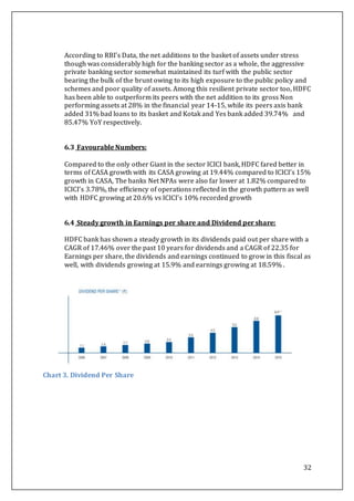 32
According to RBI’s Data, the net additions to the basket of assets under stress
though was considerably high for the banking sector as a whole, the aggressive
private banking sector somewhat maintained its turf with the public sector
bearing the bulk of the brunt owing to its high exposure to the public policy and
schemes and poor quality of assets. Among this resilient private sector too, HDFC
has been able to outperform its peers with the net addition to its gross Non
performing assets at 28% in the financial year 14-15, while its peers axis bank
added 31% bad loans to its basket and Kotak and Yes bank added 39.74% and
85.47% YoY respectively.
6.3 Favourable Numbers:
Compared to the only other Giant in the sector ICICI bank, HDFC fared better in
terms of CASA growth with its CASA growing at 19.44% compared to ICICI’s 15%
growth in CASA, The banks Net NPAs were also far lower at 1.82% compared to
ICICI’s 3.78%, the efficiency of operations reflected in the growth pattern as well
with HDFC growing at 20.6% vs ICICI’s 10% recorded growth
6.4 Steady growth in Earnings per share and Dividend per share:
HDFC bank has shown a steady growth in its dividends paid out per share with a
CAGR of 17.46% over the past 10 years for dividends and a CAGR of 22.35 for
Earnings per share, the dividends and earnings continued to grow in this fiscal as
well, with dividends growing at 15.9% and earnings growing at 18.59% .
Chart 3. Dividend Per Share
 