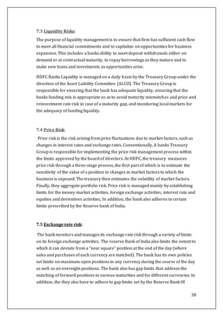38
7.3 Liquidity Risks:
The purpose of liquidity management is to ensure that firm has sufficient cash flow
to meet all financial commitments and to capitalize on opportunities for business
expansion. This includes a banks ability to meet deposit withdrawals either on
demand or at contractual maturity, to repay borrowings as they mature and to
make new loans and investments as opportunities arise.
HDFC Banks Liquidity is managed on a daily basis by the Treasury Group under the
direction of the Asset Liability Committee (ALCO). The Treasury Group is
responsible for ensuring that the bank has adequate liquidity, ensuring that the
banks funding mix is appropriate so as to avoid maturity mismatches and price and
reinvestment rate risk in case of a maturity gap, and monitoring local markets for
the adequacy of funding liquidity.
7.4 Price Risk:
Price risk is the risk arising from price fluctuations due to market factors, such as
changes in interest rates and exchange rates. Conventionally, A banks Treasury
Group is responsible for implementing the price risk management process within
the limits approved by the board of directors. At HDFC, the treasury measures
price risk through a three-stage process, the first part of which is to estimate the
sensitivity of the value of a position to changes in market factors to which the
business is exposed. The treasury then estimates the volatility of market factors.
Finally, they aggregate portfolio risk. Price risk is managed mainly by establishing
limits for the money market activities, foreign exchange activities, interest rate and
equities and derivatives activities, In addition, the bank also adheres to certain
limits prescribed by the Reserve bank of India.
7.5 Exchange rate risk:
The bank monitors and manages its exchange rate risk through a variety of limits
on its foreign exchange activities. The reserve Bank of India also limits the extent to
which it can deviate from a “near square” position at the end of the day (where
sales and purchases of each currency are matched). The bank has its own policies
set limits on maximum open positions in any currency during the course of the day
as well as on overnight positions. The bank also has gap limits that address the
matching of forward positions in various maturities and for different currencies. In
addition, the they also have to adhere to gap limits set by the Reserve Bank Of
 