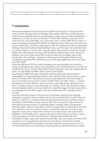 44
9. Conclusion:
Housing Development Finance Corporation (HDFC) Ltd, is India’s 5th largest bank in
terms of assets. Headquartered in Mumbai-Maharashtra, HDFC has consistently been
ranked as one of the top and most trusted banks in India. It has a market capitalisation
of about Rs. 2,73,425 crores as on October 9th, 2015. The bank has a network of over
1415 branches and 3,380 ATMs across 550 cities in the country. HDFC bank is listed on
various exchanges including BSE and NSE. Its ADRs (American Depository Receipts) are
listed on NYSE (New York Stock Exchange) as HDB. The banks key products include NRI
Banking, Wholesale Banking, Retail Banking Services, and Treasury. Currently the bank
is concentrating on its nation-wide campaign which aims to position itself as a premier
digital bank, following the footsteps of Prime Minister Modi’s Digital India. Many new
initiatives have been taken up by HDFC to launch itself into the digital world, with
introduction of its PayZapp – a payment solution gateway through cell phones also
resulting having about 63% of all its transactions through digital channels in the fiscal
year 2014-2015.
As per the RBI Act of 1934 the Indian banking sector can be divided into two parts,
namely Scheduled banks and Non-Scheduled banks. The Scheduled banks can further be
classified into 5 parts, namely Nationalised Banks, SBI and its associates, Regional Rural
Banks, Foreign Banks and Other Indian Private Sector Banks.
According to a KPMG-CII report, the Indian Banking industry has the potential of
becoming the 3rd largest banking industry in the world by 2025 and currently is worth
about 1.31 trillion USD. The industry has done particularly well in the last couple of
years; one of the reasons for this was the Pradhan Mantri Jan Dhan Yojana – a scheme
launched by our Prime Minister which has been responsible for the opening of more
than 175 million bank accounts nationwide as of August, 2015. There have been quite a
few developments in the recent past which have also help trigger this kind of growth in
our banking sector like RBI’s approval for the establishment of 11 payment banks
recently.
Financial statement analysis is the process of reviewing, studying and eventually
analysing a company’s financial statements in order to predict future trends. There are
number of aspects in a company’s financial statements and each one of them needs to
be looked at individually to make decisions. Therefore we need the help of financial
ratios like Performance Ratios, Profitability Ratios, Liquidity Ratios, Management
Efficiency Ratios, Debt Coverage Ratios, Debt Coverage Ratios to analyse them correctly.
Free cash flow to the firm, measures money and time through the use of short- and
long-term assets and earnings before interest, taxes, depreciation and amortization
(EBITDA). FCFF itself is used to measure the risk an investor faces in getting a return
on his investment. As FCFF uses both short- and long-term investments in its
calculations it helps capture the measurement of time. Also each component of the FCFF
equations is over a specific time period, so it is possible to calculate the monthly,
quarterly or yearly FCFF depending on the time frame the investor wants to use. To
calculate FCFF all the non-cash charges including interest and depreciation are added
 