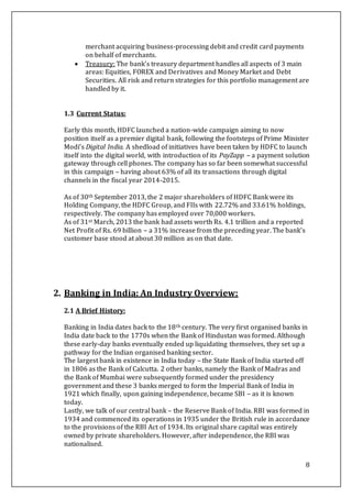 8
merchant acquiring business-processing debit and credit card payments
on behalf of merchants.
 Treasury: The bank’s treasury department handles all aspects of 3 main
areas: Equities, FOREX and Derivatives and Money Market and Debt
Securities. All risk and return strategies for this portfolio management are
handled by it.
1.3 Current Status:
Early this month, HDFC launched a nation-wide campaign aiming to now
position itself as a premier digital bank, following the footsteps of Prime Minister
Modi’s Digital India. A shedload of initiatives have been taken by HDFC to launch
itself into the digital world, with introduction of its PayZapp – a payment solution
gateway through cell phones. The company has so far been somewhat successful
in this campaign – having about 63% of all its transactions through digital
channels in the fiscal year 2014-2015.
As of 30th September 2013, the 2 major shareholders of HDFC Bank were its
Holding Company, the HDFC Group, and FIIs with 22.72% and 33.61% holdings,
respectively. The company has employed over 70,000 workers.
As of 31st March, 2013 the bank had assets worth Rs. 4.1 trillion and a reported
Net Profit of Rs. 69 billion – a 31% increase from the preceding year. The bank’s
customer base stood at about 30 million as on that date.
2. Banking in India: An Industry Overview:
2.1 A Brief History:
Banking in India dates back to the 18th century. The very first organised banks in
India date back to the 1770s when the Bank of Hindustan was formed. Although
these early-day banks eventually ended up liquidating themselves, they set up a
pathway for the Indian organised banking sector.
The largest bank in existence in India today – the State Bank of India started off
in 1806 as the Bank of Calcutta. 2 other banks, namely the Bank of Madras and
the Bank of Mumbai were subsequently formed under the presidency
government and these 3 banks merged to form the Imperial Bank of India in
1921 which finally, upon gaining independence, became SBI – as it is known
today.
Lastly, we talk of our central bank – the Reserve Bank of India. RBI was formed in
1934 and commenced its operations in 1935 under the British rule in accordance
to the provisions of the RBI Act of 1934. Its original share capital was entirely
owned by private shareholders. However, after independence, the RBI was
nationalised.
 