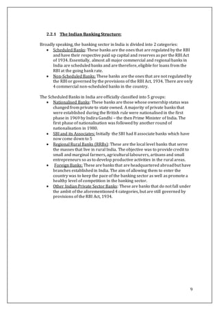 9
2.2.1 The Indian Banking Structure:
Broadly speaking, the banking sector in India is divided into 2 categories:
 Scheduled Banks: These banks are the ones that are regulated by the RBI
and have their respective paid up capital and reserves as per the RBI Act
of 1934. Essentially, almost all major commercial and regional banks in
India are scheduled banks and are therefore, eligible for loans from the
RBI at the going bank rate.
 Non-Scheduled Banks: These banks are the ones that are not regulated by
the RBI or governed by the provisions of the RBI Act, 1934. There are only
4 commercial non-scheduled banks in the country.
The Scheduled Banks in India are officially classified into 5 groups:
 Nationalised Banks: These banks are those whose ownership status was
changed from private to state owned. A majority of private banks that
were established during the British rule were nationalised in the first
phase in 1969 by Indira Gandhi – the then Prime Minister of India. The
first phase of nationalisation was followed by another round of
nationalisation in 1980.
 SBI and its Associates: Initially the SBI had 8 associate banks which have
now come down to 5
 Regional Rural Banks (RRBs): These are the local level banks that serve
the masses that live in rural India. The objective was to provide credit to
small and marginal farmers, agricultural labourers, artisans and small
entrepreneurs so as to develop productive activities in the rural areas.
 Foreign Banks: These are banks that are headquartered abroadbut have
branches established in India. The aim of allowing them to enter the
country was to keep the pace of the banking sector as well as promote a
healthy level of competition in the banking sector.
 Other Indian Private Sector Banks: These are banks that do not fall under
the ambit of the aforementioned 4 categories, but are still governed by
provisions of the RBI Act, 1934.
 