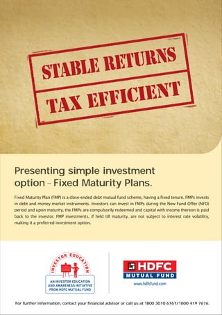 For further information, contact your financial advisor or call us at 1800 3010 6767/1800 419 7676.
Presenting simple investment
option-Fixed Maturity Plans.
Fixed Maturity Plan (FMP) is a close-ended debt mutual fund scheme, having a fixed tenure. FMPs invests
in debt and money market instruments. Investors can invest in FMPs during the New Fund Offer (NFO)
period and upon maturity, the FMPs are compulsorily redeemed and capital with income thereon is paid
back to the investor. FMP investments, if held till maturity, are not subject to interest rate volatility,
making it a preferred investment option.
 