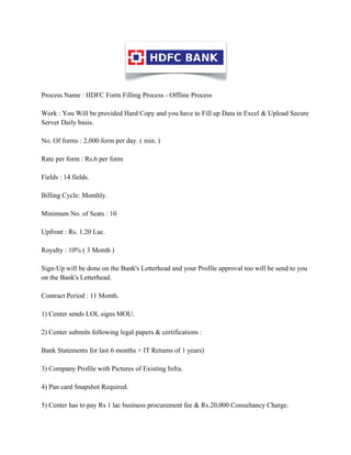Process Name : HDFC Form Filling Process - Offline Process

Work : You Will be provided Hard Copy and you have to Fill up Data in Excel & Upload Secure
Server Daily basis.

No. Of forms : 2,000 form per day. ( min. )

Rate per form : Rs.6 per form

Fields : 14 fields.

Billing Cycle: Monthly.

Minimum No. of Seats : 10

Upfront : Rs. 1.20 Lac.

Royalty : 10% ( 3 Month )

Sign-Up will be done on the Bank's Letterhead and your Profile approval too will be send to you
on the Bank's Letterhead.

Contract Period : 11 Month.

1) Center sends LOI, signs MOU.

2) Center submits following legal papers & certifications :

Bank Statements for last 6 months + IT Returns of 1 years)

3) Company Profile with Pictures of Existing Infra.

4) Pan card Snapshot Required.

5) Center has to pay Rs 1 lac business procurement fee & Rs.20,000 Consultancy Charge.
 