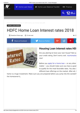 1/29/2018 HDFC Home Loan Interest rates 2018 - Cheap Mortgages
http://www.cheapmortgagesrate.com/hdfc-home-loan-interest-rates-2018/ 1/9
Housing Loan interest rates HDF
Are you planing to have your own house? Not su
your credit rating, Don’t worry visit mymoneyka
now!
Before you apply for a home loan – or any other
matter – you should make sure you have a good
to qualify for the most favorable rates. You also n
different loan offerings on the market. After all, b
home is a huge investment. Make sure you are prepared before you jump into the wonderf
the homeowner’s,
Home  Home Loan News  HDFC Home Loan Interest rates 2018
HOME LOAN NEWS
HDFC Home Loan Interest rates 2018
Posted on 3 hours ago 11 min read 25  
 Share on Facebook  Share on Twitter 
Share
on
Google+

Share
on
Reddit

Share
on
Pinterest

Home Loan News Home Loan Balance Transfer Finance
12NEW
ARTICLES
 