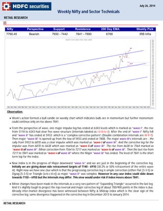 RETAIL RESEARCH
Observation:
 Week’s action formed a bull candle on weekly chart which indicates bulls are in momentum but further momentum
could continue only on rise above 7841.
 From the perspective of wave, one major impulse leg has ended at 6343 levels which is marked as “wave i”, the rise
from 5118 to 6343 had clear five wave structure (internals labeled as i-ii-iii-iv-v). After the end of “wave i” Nifty fell
and “wave ii” has ended at 5933; which is a “complex corrective pattern”-(Double combination internals are W-X-Y).
Then major “wave iii” is opened up from the low of 5933 and ended at 7808. The major wave iii’s internals are - the
rally from 5933 to 6870 was a clear impulse which was marked as “wave i of wave iii”. And the corrective leg for the
impulse was from 6870 to 6638 which was marked as “wave ii of wave iii”. The rise from 6638 to 7564 marked as
“wave iii of wave iii”. Minor correction from 7564 to 7217 was marked as “wave iv of wave iii”. Then the last rise from
7217 to 7841 was marked as “wave v of wave iii” where the Major “wave iii” has ended. The level of 7841 is the short
term top for the index.
 Now index is in the progress of Major downward “wave iv” and we are just in the beginning of the corrective leg.
Initially we are giving down side retracement targets of 7140 - 6910 (38.2% or 50% retracement of the entire wave
iii). Right now we have one clue which is that the progressing corrective leg is simple correction (either Flat [3-3-5] or
Zigzag [5-3-5] or Triangle [a-b-c-d-e]) as major “wave ii” was complex. However in any case index could slide down
towards 7150 – 6950 but the internals may differ. This view would under risk if index moves above 7841.
 Minor changes have been made in the internals as a very rare pattern of “Expanding Triangle” occurred in the last leg.
And it’s slightly tough to project the top reversal and major corrective leg of about 700/900 points in the index is due.
Already inter-market divergence has been witnessed between Nifty & Midcap index which is the clear sign of the
corrective leg, same divergence happened in the corrective leg in December 2013 to January 2014.
RETAIL RESEARCH
Weekly Nifty and Sector Technicals
July 26, 2014
Nifty Perspective Support Resistance 200 Day EMA Weekly Pick
7790.45 Bearish 7650 - 7442 7841 - 7890 6788 IRB Infra
 