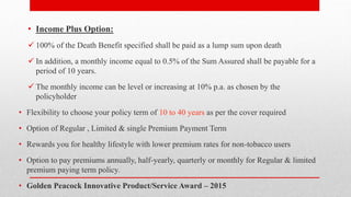 • Income Plus Option:
 100% of the Death Benefit specified shall be paid as a lump sum upon death
 In addition, a monthly income equal to 0.5% of the Sum Assured shall be payable for a
period of 10 years.
 The monthly income can be level or increasing at 10% p.a. as chosen by the
policyholder
• Flexibility to choose your policy term of 10 to 40 years as per the cover required
• Option of Regular , Limited & single Premium Payment Term
• Rewards you for healthy lifestyle with lower premium rates for non-tobacco users
• Option to pay premiums annually, half-yearly, quarterly or monthly for Regular & limited
premium paying term policy.
• Golden Peacock Innovative Product/Service Award – 2015
 