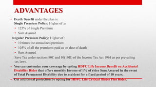 ADVANTAGES
• Death Benefit under the plan is:
Single Premium Policy: Higher of :a
• 125% of Single Premium
• Sum Assured
Regular Premium Policy: Higher of :
• 10 times the annualized premium
• 105% of all the premiums paid as on date of death
• Sum Assured
Save Tax under sections 80C and 10(10D) of the Income Tax Act 1961 as per prevailing
tax laws.
• You can customize your coverage by opting HDFC Life Income Benefit on Accidental
Disability Rider that offers monthly Income of 1% of rider Sum Assured in the event
of Total Permanent Disability due to accident for a fixed period of 10 years.
• Get additional protection by opting for HDFC Life Critical Illness Plus Rider.
 