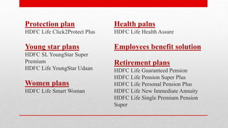 Protection plan
HDFC Life Click2Protect Plus
Young star plans
HDFC SL YoungStar Super
Premium
HDFC Life YoungStar Udaan
Women plans
HDFC Life Smart Woman
Health palns
HDFC Life Health Assure
Employees benefit solution
Retirement plans
HDFC Life Guaranteed Pension
HDFC Life Pension Super Plus
HDFC Life Personal Pension Plus
HDFC Life New Immediate Annuity
HDFC Life Single Premium Pension
Super
 