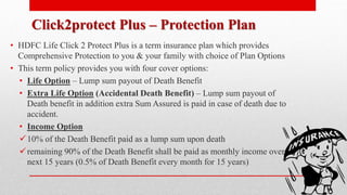 Click2protect Plus – Protection Plan
• HDFC Life Click 2 Protect Plus is a term insurance plan which provides
Comprehensive Protection to you & your family with choice of Plan Options
• This term policy provides you with four cover options:
• Life Option – Lump sum payout of Death Benefit
• Extra Life Option (Accidental Death Benefit) – Lump sum payout of
Death benefit in addition extra Sum Assured is paid in case of death due to
accident.
• Income Option
10% of the Death Benefit paid as a lump sum upon death
remaining 90% of the Death Benefit shall be paid as monthly income over
next 15 years (0.5% of Death Benefit every month for 15 years)
 