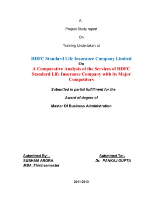 A

                       Project Study report

                               On

                      Training Undertaken at


    HDFC Standard Life Insurance Company Limited
                               On
    A Comparative Analysis of the Services of HDFC
    Standard Life Insurance Company with its Major
                      Competitors

              Submitted in partial fulfillment for the

                       Award of degree of

              Master Of Business Administration




Submitted By: -                            Submitted To:-
SUBHAM ARORA                             Dr. PANKAJ GUPTA
MBA ,Third semester



                            2011-2013
 