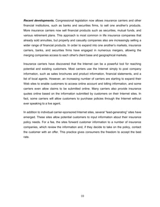 Recent developments. Congressional legislation now allows insurance carriers and other
financial institutions, such as banks and securities firms, to sell one another‘s products.
More insurance carriers now sell financial products such as securities, mutual funds, and
various retirement plans. This approach is most common in life insurance companies that
already sold annuities, but property and casualty companies also are increasingly selling a
wider range of financial products. In order to expand into one another‘s markets, insurance
carriers, banks, and securities firms have engaged in numerous mergers, allowing the
merging companies access to each other's client base and geographical markets.


Insurance carriers have discovered that the Internet can be a powerful tool for reaching
potential and existing customers. Most carriers use the Internet simply to post company
information, such as sales brochures and product information, financial statements, and a
list of local agents. However, an increasing number of carriers are starting to expand their
Web sites to enable customers to access online account and billing information, and some
carriers even allow claims to be submitted online. Many carriers also provide insurance
quotes online based on the information submitted by customers on their Internet sites. In
fact, some carriers will allow customers to purchase policies through the Internet without
ever speaking to a live agent.


In addition to individual carrier-sponsored Internet sites, several ―lead-generating‖ sites have
emerged. These sites allow potential customers to input information about their insurance
policy needs. For a fee, the sites forward customer information to a number of insurance
companies, which review the information and, if they decide to take on the policy, contact
the customer with an offer. This practice gives consumers the freedom to accept the best
rate.




                                              10
 