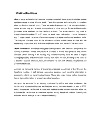 Working Conditions

Hours. Many workers in the insurance industry—especially those in administrative support
positions—work a 5-day, 40-hour week. Those in executive and managerial occupations
often put in more than 40 hours. There are several occupations in the insurance industry
where workers may work irregular hours outside of office settings. Those working in sales
jobs need to be available for their clients at all times. This accommodation may result in
these individuals working 50 to 60 hours per week. Also, call centers operate 24 hours a
day, 7 days a week, so some of their employees must work evening and weekend shifts.
The irregular business hours in the insurance industry provide some workers with the
opportunity for part-time work. Part-time employees make up 8 percent of the workforce.


Work environment. Insurance employees working in sales jobs often visit prospective and
existing customers‘ homes and places of business to market new products and provide
services. Others working in the industry may need to frequently leave the office to inspect
damaged property, and at times can be away from home for days, traveling to the scene of
a disaster—such as a tornado, flood, or hurricane—to work with affected policyholders and
government officials.

A small, but increasing, number of insurance employees spend most of their time on the
telephone working in call centers, answering questions and providing information to
prospective clients or current policyholders. These jobs may include selling insurance,
taking claims information, or answering medical questions.


As would be expected in an industry dominated by office and sales employees, the
incidence of occupational injuries and illnesses among insurance workers is low. In 2006,
only 1.3 cases per 100 full-time workers were reported among insurance carriers, while just
0.7 cases per 100 full-time workers were reported among agents and brokers. These figures
compare with an average of 4.4 for all private industry.




                                              11
 