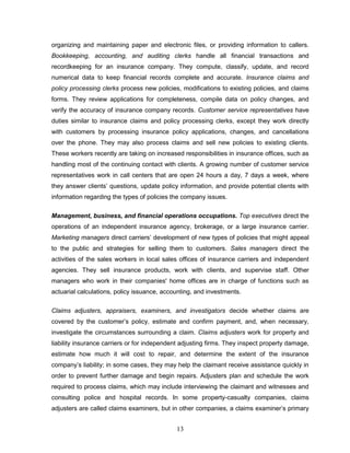 organizing and maintaining paper and electronic files, or providing information to callers.
Bookkeeping, accounting, and auditing clerks handle all financial transactions and
recordkeeping for an insurance company. They compute, classify, update, and record
numerical data to keep financial records complete and accurate. Insurance claims and
policy processing clerks process new policies, modifications to existing policies, and claims
forms. They review applications for completeness, compile data on policy changes, and
verify the accuracy of insurance company records. Customer service representatives have
duties similar to insurance claims and policy processing clerks, except they work directly
with customers by processing insurance policy applications, changes, and cancellations
over the phone. They may also process claims and sell new policies to existing clients.
These workers recently are taking on increased responsibilities in insurance offices, such as
handling most of the continuing contact with clients. A growing number of customer service
representatives work in call centers that are open 24 hours a day, 7 days a week, where
they answer clients‘ questions, update policy information, and provide potential clients with
information regarding the types of policies the company issues.

Management, business, and financial operations occupations. Top executives direct the
operations of an independent insurance agency, brokerage, or a large insurance carrier.
Marketing managers direct carriers‘ development of new types of policies that might appeal
to the public and strategies for selling them to customers. Sales managers direct the
activities of the sales workers in local sales offices of insurance carriers and independent
agencies. They sell insurance products, work with clients, and supervise staff. Other
managers who work in their companies' home offices are in charge of functions such as
actuarial calculations, policy issuance, accounting, and investments.


Claims adjusters, appraisers, examiners, and investigators decide whether claims are
covered by the customer‘s policy, estimate and confirm payment, and, when necessary,
investigate the circumstances surrounding a claim. Claims adjusters work for property and
liability insurance carriers or for independent adjusting firms. They inspect property damage,
estimate how much it will cost to repair, and determine the extent of the insurance
company‘s liability; in some cases, they may help the claimant receive assistance quickly in
order to prevent further damage and begin repairs. Adjusters plan and schedule the work
required to process claims, which may include interviewing the claimant and witnesses and
consulting police and hospital records. In some property-casualty companies, claims
adjusters are called claims examiners, but in other companies, a claims examiner‘s primary


                                             13
 