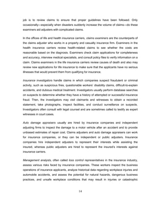 job is to review claims to ensure that proper guidelines have been followed. Only
occasionally—especially when disasters suddenly increase the volume of claims—do these
examiners aid adjusters with complicated claims.


In the offices of life and health insurance carriers, claims examiners are the counterparts of
the claims adjuster who works in a property and casualty insurance firm. Examiners in the
health insurance carriers review health-related claims to see whether the costs are
reasonable based on the diagnosis. Examiners check claim applications for completeness
and accuracy, interview medical specialists, and consult policy files to verify information on a
claim. Claims examiners in the life insurance carriers review causes of death and also may
review new applications for life insurance to make sure that the applicants have no serious
illnesses that would prevent them from qualifying for insurance.


Insurance investigators handle claims in which companies suspect fraudulent or criminal
activity, such as suspicious fires, questionable workers‘ disability claims, difficult-to-explain
accidents, and dubious medical treatment. Investigators usually perform database searches
on suspects to determine whether they have a history of attempted or successful insurance
fraud. Then, the investigators may visit claimants and witnesses to obtain a recorded
statement, take photographs, inspect facilities, and conduct surveillance on suspects.
Investigators often consult with legal counsel and are sometimes called to testify as expert
witnesses in court cases.


Auto damage appraisers usually are hired by insurance companies and independent
adjusting firms to inspect the damage to a motor vehicle after an accident and to provide
unbiased estimates of repair cost. Claims adjusters and auto damage appraisers can work
for insurance companies, or they can be independent or public adjusters. Insurance
companies hire independent adjusters to represent their interests while assisting the
insured, whereas public adjusters are hired to represent the insured‘s interests against
insurance carriers.


Management analysts, often called loss control representatives in the insurance industry,
assess various risks faced by insurance companies. These workers inspect the business
operations of insurance applicants, analyze historical data regarding workplace injuries and
automobile accidents, and assess the potential for natural hazards, dangerous business
practices, and unsafe workplace conditions that may result in injuries or catastrophic



                                               14
 