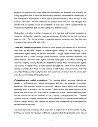 physical and financial loss. They might then recommend, for example, that a factory add
safety equipment, that a house be reinforced to withstand environmental catastrophes, or
that incentives be implemented to encourage automobile owners to install air bags in their
cars or take more effective measures to prevent theft. Because the changes they
recommend can greatly reduce the probability of loss, loss control representatives are
increasingly important to both insurance companies and the insured.

Underwriting is another important management and business and financial occupation in
insurance. Underwriters evaluate insurance applications to determine the risk involved in
issuing a policy. They decide whether to accept or reject an application, and they determine
the appropriate premium for each policy.

Sales and related occupations. Insurance sales agents, also referred to as producers,
may work as exclusive agents, or captive agents, selling for one company, or as
independent agents selling for several companies. Through regular contact with clients,
agents are able to update coverage, assist with claims, ensure customer satisfaction, and
obtain referrals. Insurance sales agents may sell many types of insurance, including life,
annuities, property-casualty, health, and disability insurance. Many insurance sales agents
are involved in ―cross-selling‖ or ―total account development,‖ which means that, besides
offering insurance, they have become licensed to sell mutual funds, annuities, and other
securities. These agents usually find their own customers and ensure that the policies sold
meet the specific needs of their policyholders.


Professional and related occupations. The insurance industry employs relatively few
people in professional and related occupations, but they are essential to company
operations. For example, insurance companies‘ lawyers defend clients who are sued,
especially when large claims may be involved. These lawyers also review regulations and
policy contracts. Nurses and other medical professionals advise clients on wellness issues
and on medical procedures covered by the company‘s managed-care plan. Computer
systems analysts, computer programmers, and computer support specialists are needed to
analyze, design, develop, and program the systems that support the day-to-day operations
of the insurance company.


Actuaries represent a relatively small proportion of employment in the insurance industry,
but they are vital to the industry‘s profitability. Actuaries study the probability of an insured



                                               15
 