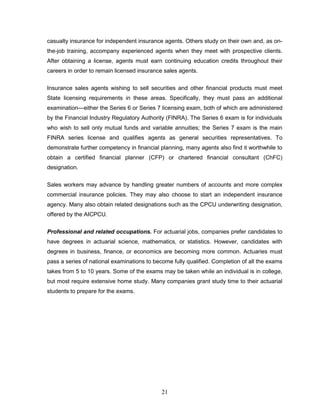 casualty insurance for independent insurance agents. Others study on their own and, as on-
the-job training, accompany experienced agents when they meet with prospective clients.
After obtaining a license, agents must earn continuing education credits throughout their
careers in order to remain licensed insurance sales agents.


Insurance sales agents wishing to sell securities and other financial products must meet
State licensing requirements in these areas. Specifically, they must pass an additional
examination—either the Series 6 or Series 7 licensing exam, both of which are administered
by the Financial Industry Regulatory Authority (FINRA). The Series 6 exam is for individuals
who wish to sell only mutual funds and variable annuities; the Series 7 exam is the main
FINRA series license and qualifies agents as general securities representatives. To
demonstrate further competency in financial planning, many agents also find it worthwhile to
obtain a certified financial planner (CFP) or chartered financial consultant (ChFC)
designation.


Sales workers may advance by handling greater numbers of accounts and more complex
commercial insurance policies. They may also choose to start an independent insurance
agency. Many also obtain related designations such as the CPCU underwriting designation,
offered by the AICPCU.


Professional and related occupations. For actuarial jobs, companies prefer candidates to
have degrees in actuarial science, mathematics, or statistics. However, candidates with
degrees in business, finance, or economics are becoming more common. Actuaries must
pass a series of national examinations to become fully qualified. Completion of all the exams
takes from 5 to 10 years. Some of the exams may be taken while an individual is in college,
but most require extensive home study. Many companies grant study time to their actuarial
students to prepare for the exams.




                                             21
 