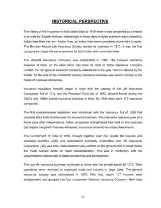 HISTORICAL PERSPECTIVE

The history of life insurance in India dates back to 1818 when it was conceived as a means
to provide for English Widows. Interestingly in those days a higher premium was charged for
Indian lives than the non - Indian lives, as Indian lives were considered more risky to cover.
The Bombay Mutual Life Insurance Society started its business in 1870. It was the first
company to charge the same premium for both Indian and non-Indian lives.


The Oriental Assurance Company was established in 1880. The General insurance
business in India, on the other hand, can trace its roots to Triton Insurance Company
Limited, the first general insurance company established in the year 1850 in Calcutta by the
British. Till the end of the nineteenth century insurance business was almost entirely in the
hands of overseas companies.


Insurance regulation formally began in India with the passing of the Life Insurance
Companies Act of 1912 and the Provident Fund Act of 1912. Several frauds during the
1920's and 1930's sullied insurance business in India. By 1938 there were 176 insurance
companies.


The first comprehensive legislation was introduced with the Insurance Act of 1938 that
provided strict State Control over the insurance business. The insurance business grew at a
faster pace after independence. Indian companies strengthened their hold on this business
but despite the growth that was witnessed, insurance remained an urban phenomenon.

The Government of India in 1956, brought together over 240 private life insurers and
provident societies under one nationalized monopoly corporation and Life Insurance
Corporation (LIC) was born. Nationalization was justified on the grounds that it would create
the much needed funds for rapid industrialization. This was in conformity with the
Government's chosen path of State led planning and development.


The non-life insurance business continued to thrive with the private sector till 1972. Their
operations were restricted to organized trade and industry in large cities. The general
insurance industry was nationalized in 1972. With this, nearly 107 insurers were
amalgamated and grouped into four companies- National Insurance Company, New India




                                             23
 