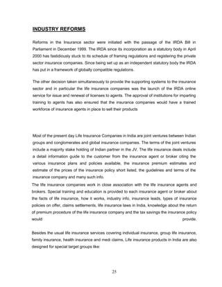 INDUSTRY REFORMS

Reforms in the Insurance sector were initiated with the passage of the IRDA Bill in
Parliament in December 1999. The IRDA since its incorporation as a statutory body in April
2000 has fastidiously stuck to its schedule of framing regulations and registering the private
sector insurance companies. Since being set up as an independent statutory body the IRDA
has put in a framework of globally compatible regulations.

The other decision taken simultaneously to provide the supporting systems to the insurance
sector and in particular the life insurance companies was the launch of the IRDA online
service for issue and renewal of licenses to agents. The approval of institutions for imparting
training to agents has also ensured that the insurance companies would have a trained
workforce of insurance agents in place to sell their products




Most of the present day Life Insurance Companies in India are joint ventures between Indian
groups and conglomerates and global insurance companies. The terms of the joint ventures
include a majority stake holding of Indian partner in the JV. The life insurance deals include
a detail information guide to the customer from the insurance agent or broker citing the
various insurance plans and policies available, the insurance premium estimates and
estimate of the prices of the insurance policy short listed, the guidelines and terms of the
insurance company and many such info.
The life insurance companies work in close association with the life insurance agents and
brokers. Special training and education is provided to each insurance agent or broker about
the facts of life insurance, how it works, industry info, insurance leads, types of insurance
policies on offer, claims settlements, life insurance laws in India, knowledge about the return
of premium procedure of the life insurance company and the tax savings the insurance policy
would                                                                                  provide.


Besides the usual life insurance services covering individual insurance, group life insurance,
family insurance, health insurance and medi claims, Life insurance products in India are also
designed for special target groups like:




                                              25
 